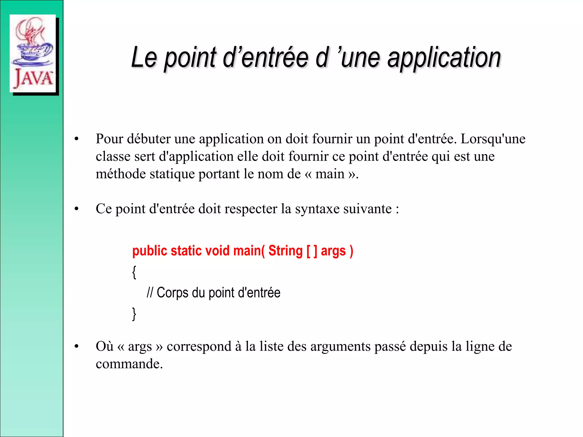 Le point d’entrée d ’une application
• Pour débuter une application on doit fournir un point d'entrée. Lorsqu'une
classe sert d'application elle doit fournir ce point d'entrée qui est une
méthode statique portant le nom de « main ».
• Ce point d'entrée doit respecter la syntaxe suivante :
public static void main( String [ ] args )
{
// Corps du point d'entrée
}
• Où « args » correspond à la liste des arguments passé depuis la ligne de
commande.
 