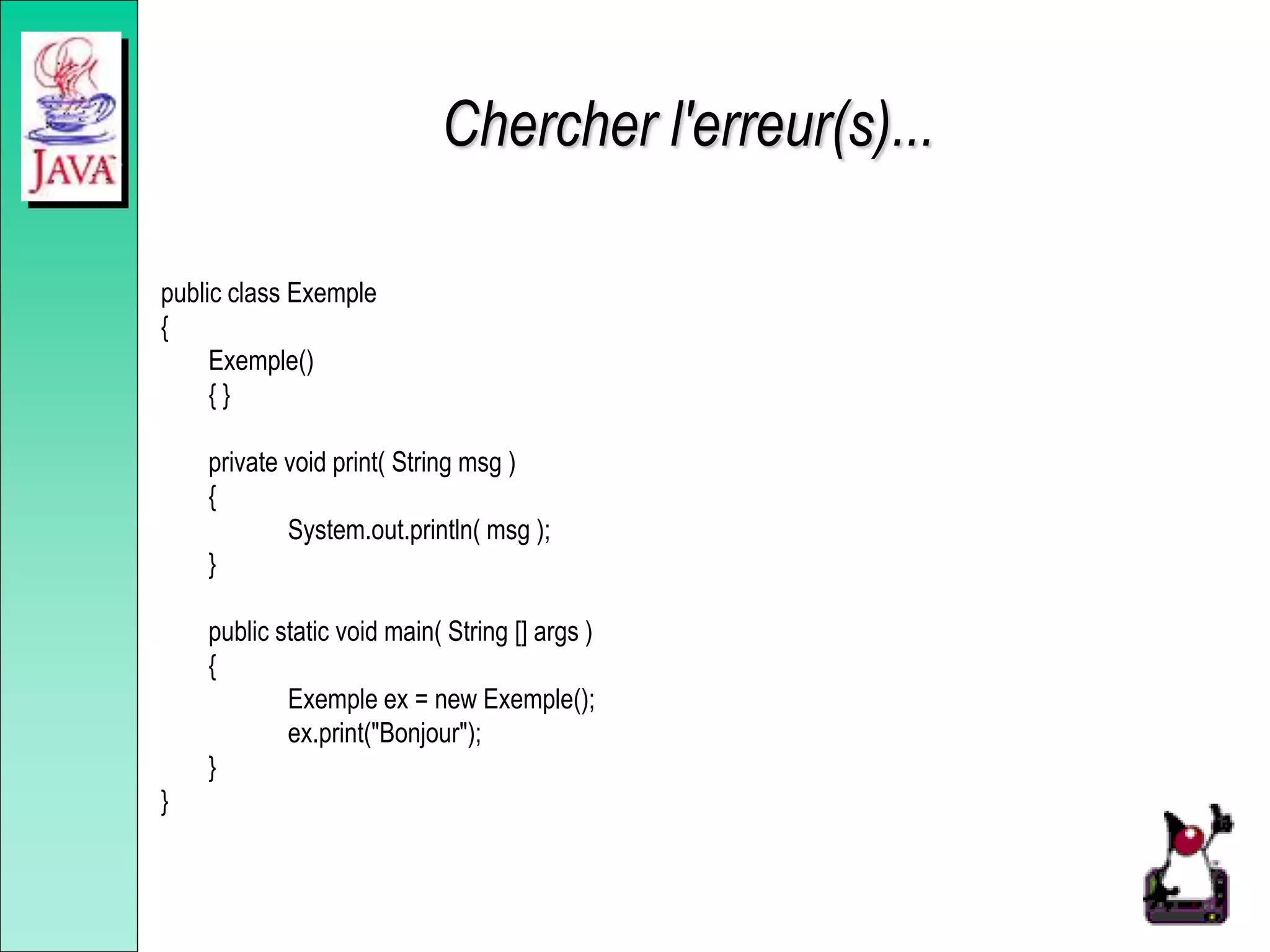 Chercher l'erreur(s)...
public class Exemple
{
Exemple()
{ }
private void print( String msg )
{
System.out.println( msg );
}
public static void main( String [] args )
{
Exemple ex = new Exemple();
ex.print("Bonjour");
}
}
 
