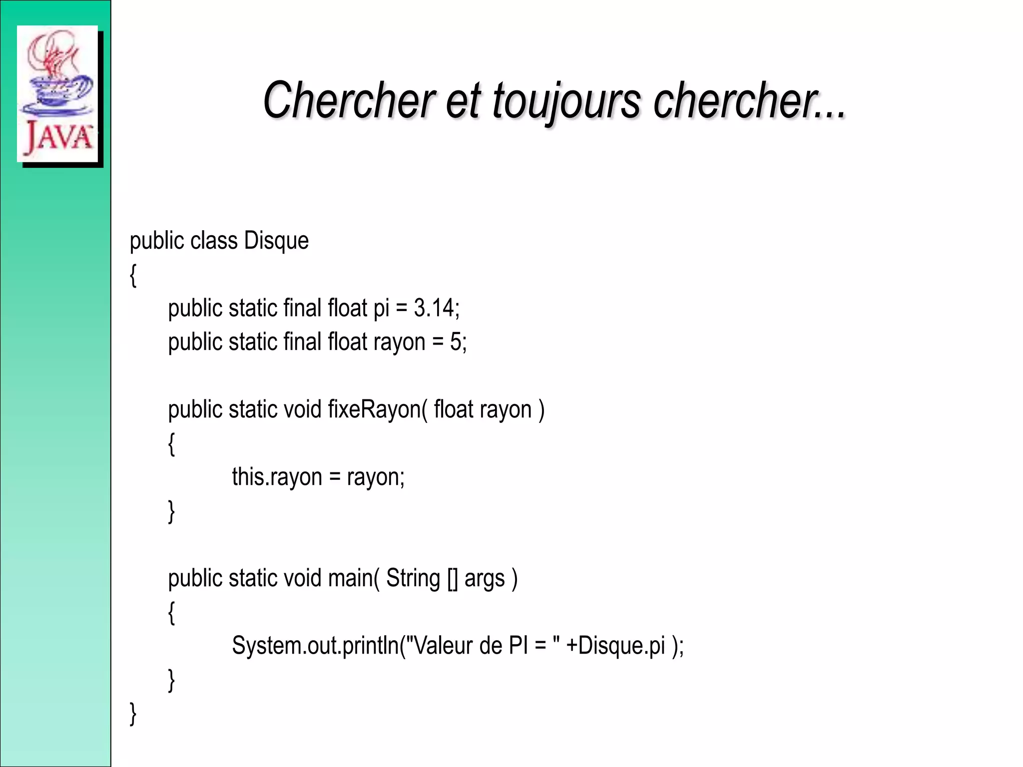 Chercher et toujours chercher...
public class Disque
{
public static final float pi = 3.14;
public static final float rayon = 5;
public static void fixeRayon( float rayon )
{
this.rayon = rayon;
}
public static void main( String [] args )
{
System.out.println("Valeur de PI = " +Disque.pi );
}
}
 
