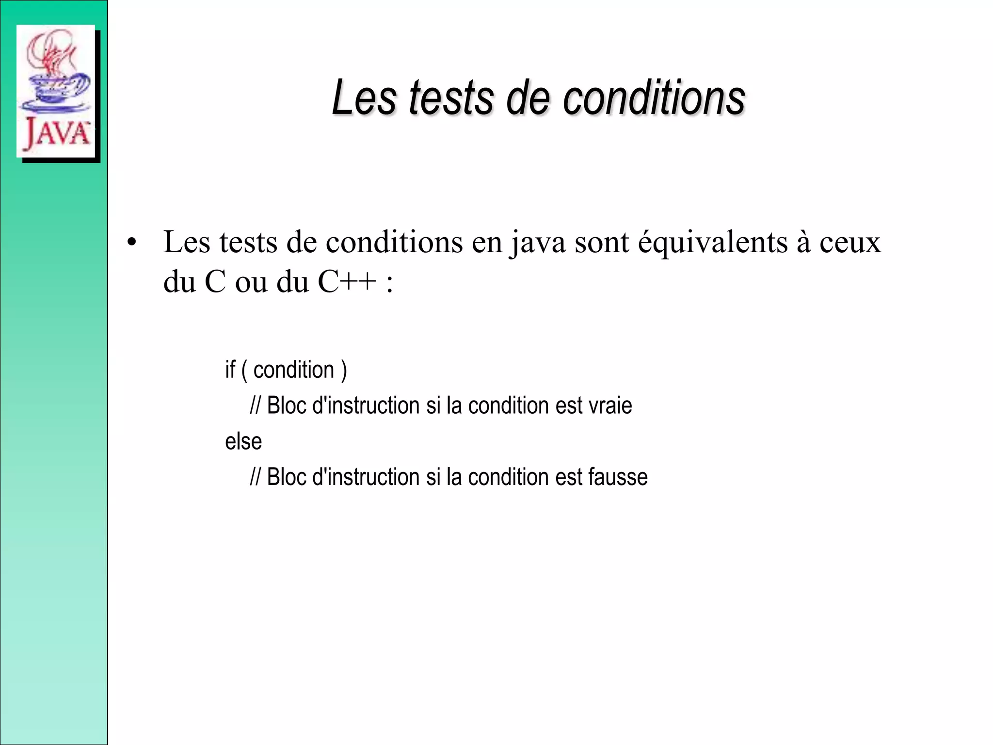 Les tests de conditions
• Les tests de conditions en java sont équivalents à ceux
du C ou du C++ :
if ( condition )
// Bloc d'instruction si la condition est vraie
else
// Bloc d'instruction si la condition est fausse
 