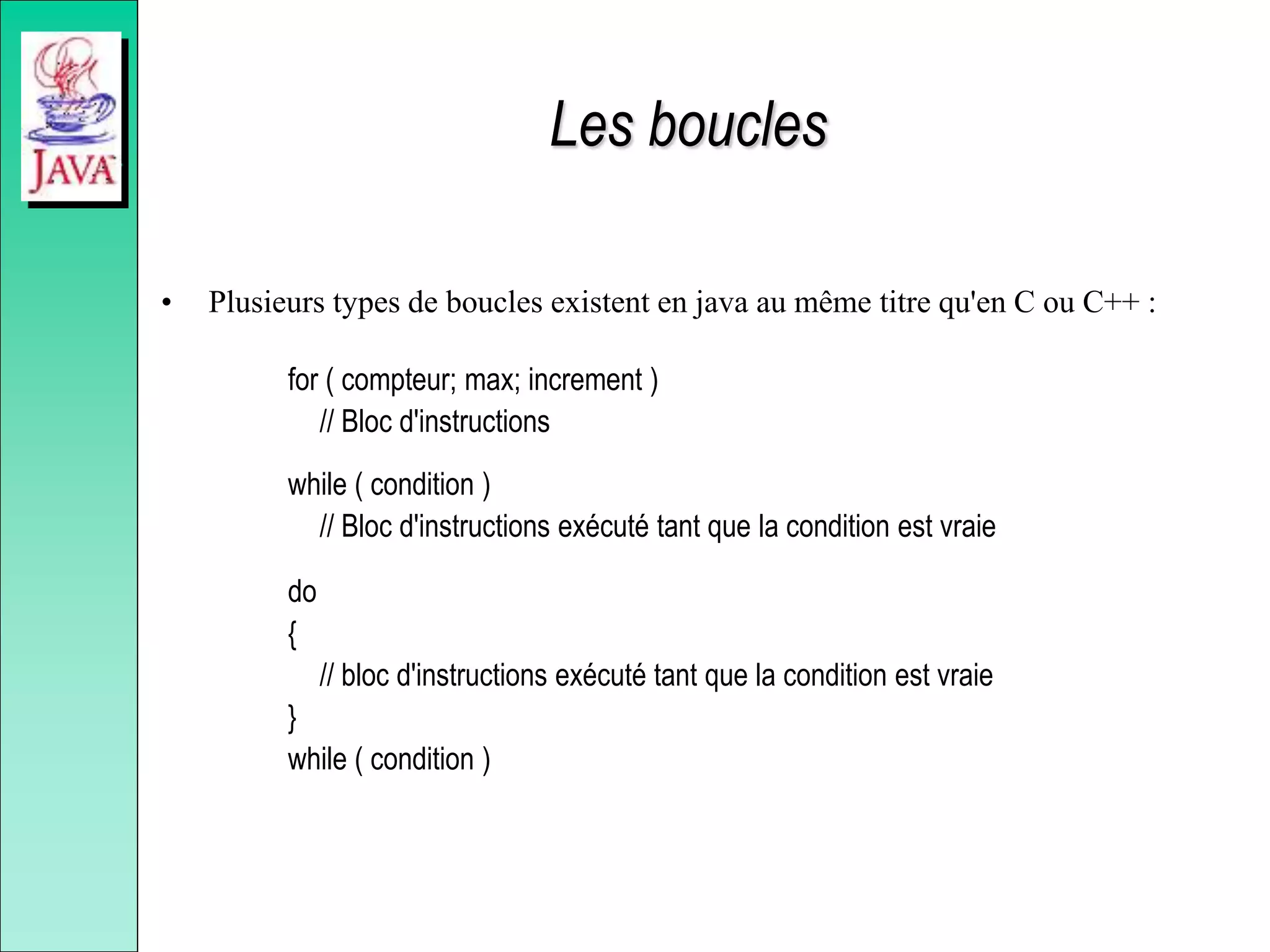 Les boucles
• Plusieurs types de boucles existent en java au même titre qu'en C ou C++ :
for ( compteur; max; increment )
// Bloc d'instructions
while ( condition )
// Bloc d'instructions exécuté tant que la condition est vraie
do
{
// bloc d'instructions exécuté tant que la condition est vraie
}
while ( condition )
 