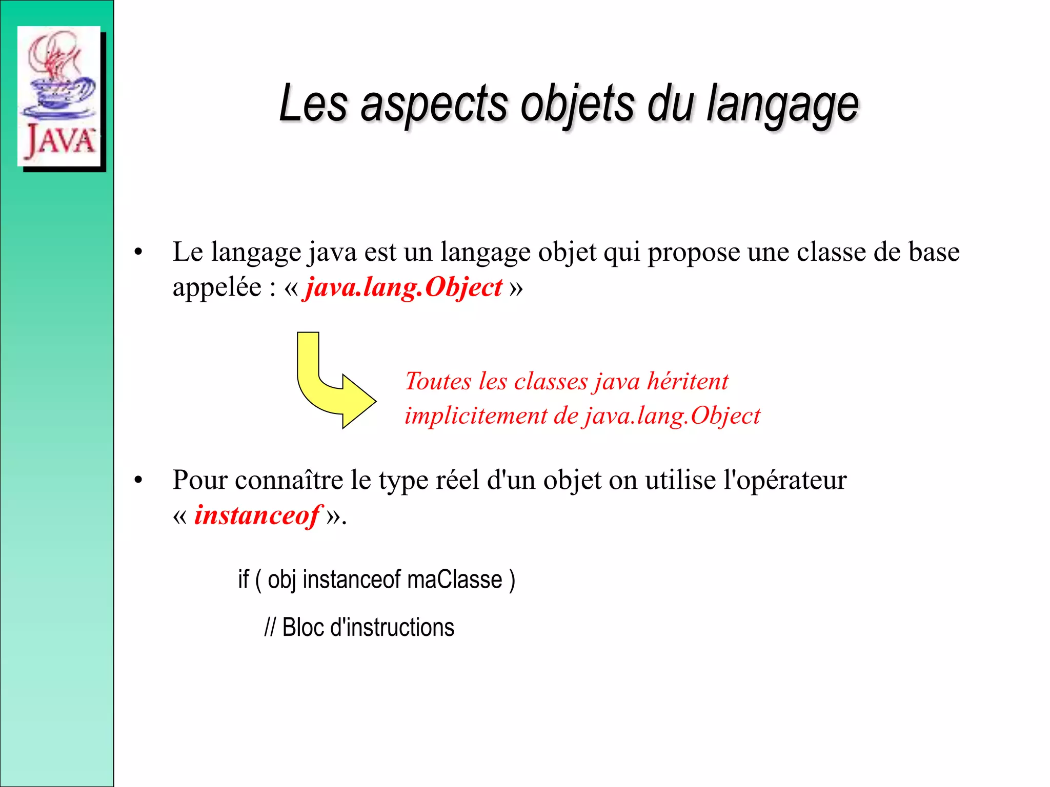 Les aspects objets du langage
• Le langage java est un langage objet qui propose une classe de base
appelée : « java.lang.Object »
• Pour connaître le type réel d'un objet on utilise l'opérateur
« instanceof ».
if ( obj instanceof maClasse )
// Bloc d'instructions
Toutes les classes java héritent
implicitement de java.lang.Object
 