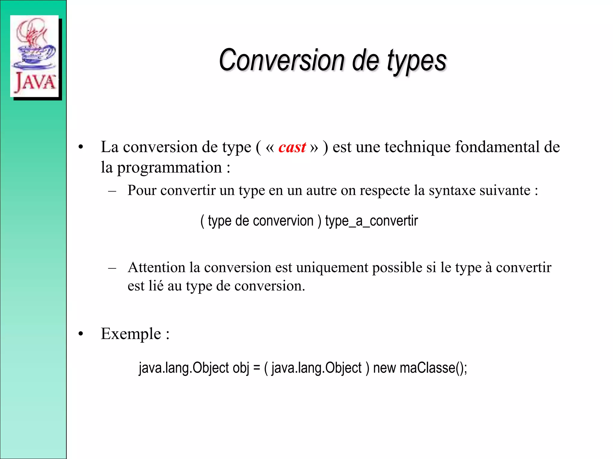 Conversion de types
• La conversion de type ( « cast » ) est une technique fondamental de
la programmation :
– Pour convertir un type en un autre on respecte la syntaxe suivante :
( type de convervion ) type_a_convertir
– Attention la conversion est uniquement possible si le type à convertir
est lié au type de conversion.
• Exemple :
java.lang.Object obj = ( java.lang.Object ) new maClasse();
 