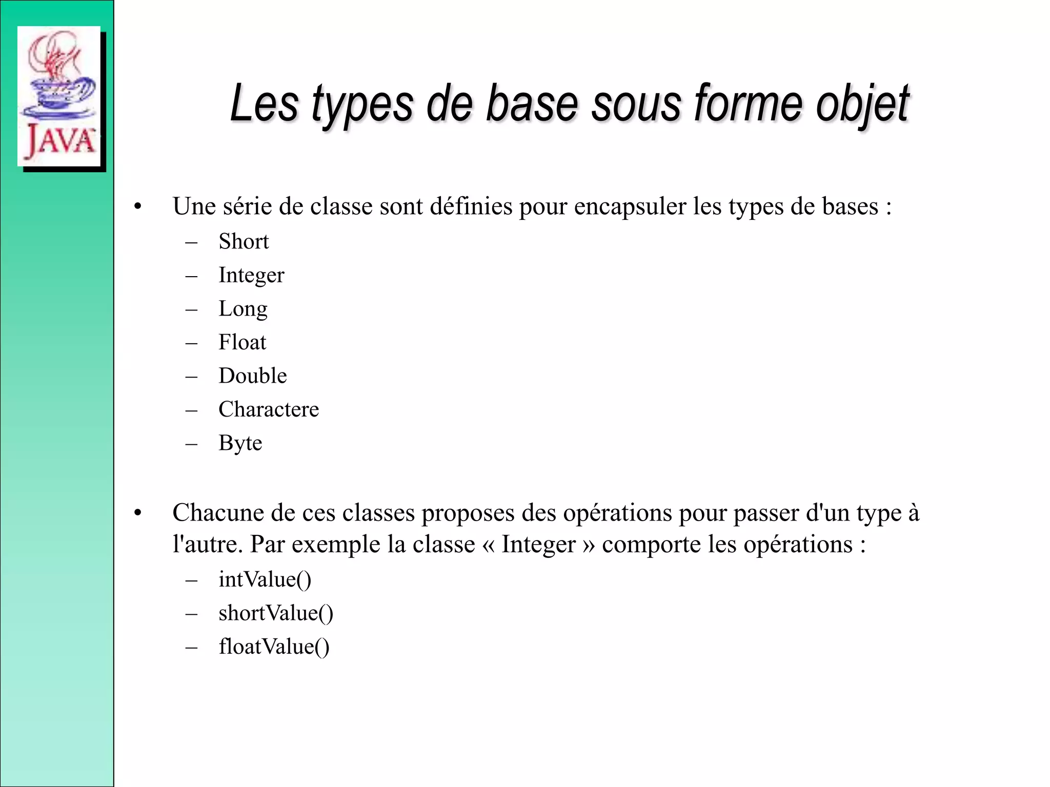 Les types de base sous forme objet
• Une série de classe sont définies pour encapsuler les types de bases :
– Short
– Integer
– Long
– Float
– Double
– Charactere
– Byte
• Chacune de ces classes proposes des opérations pour passer d'un type à
l'autre. Par exemple la classe « Integer » comporte les opérations :
– intValue()
– shortValue()
– floatValue()
 
