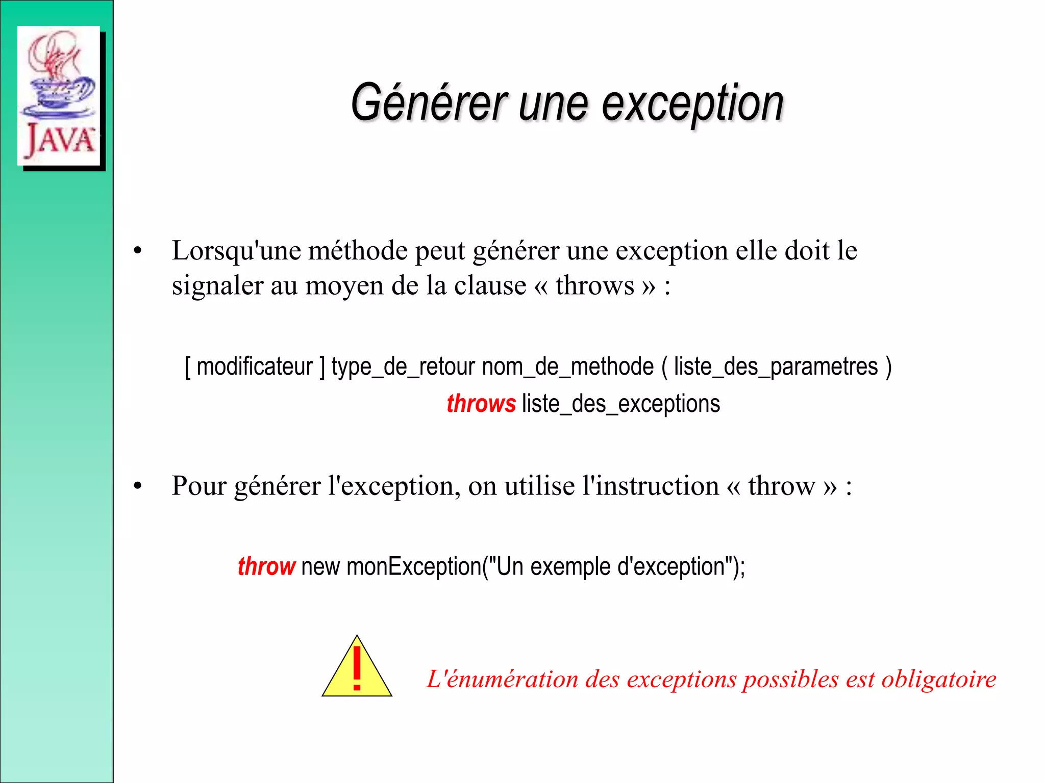 Générer une exception
• Lorsqu'une méthode peut générer une exception elle doit le
signaler au moyen de la clause « throws » :
[ modificateur ] type_de_retour nom_de_methode ( liste_des_parametres )
throws liste_des_exceptions
• Pour générer l'exception, on utilise l'instruction « throw » :
throw new monException("Un exemple d'exception");
L'énumération des exceptions possibles est obligatoire
 