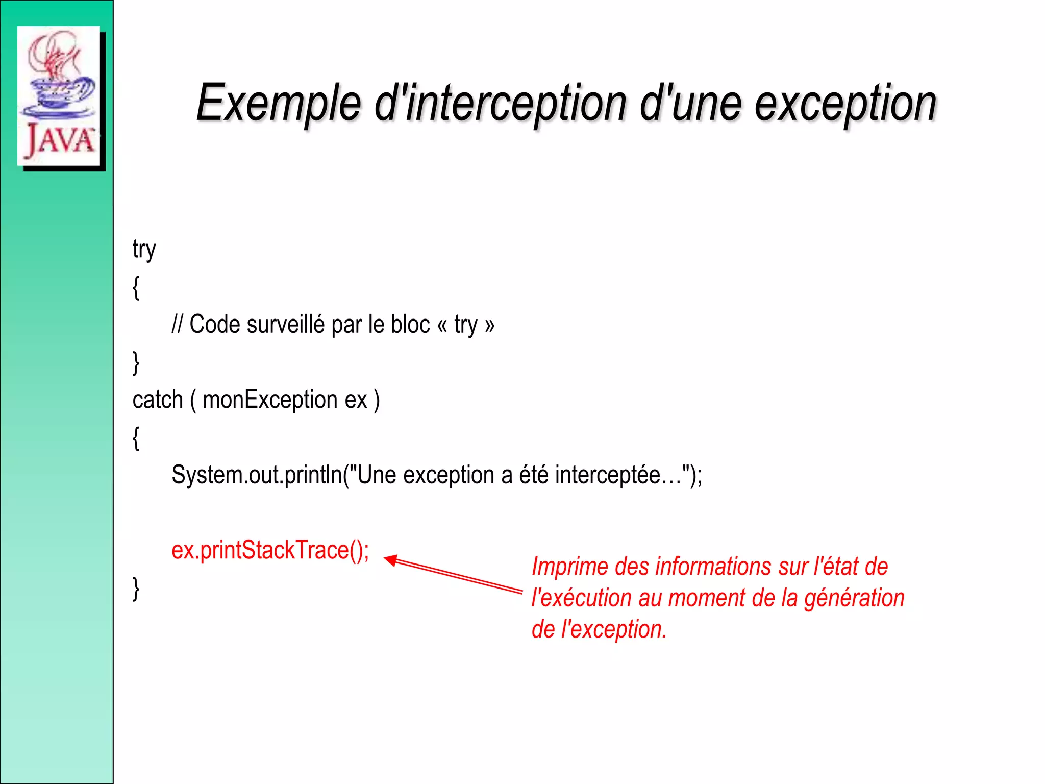 Exemple d'interception d'une exception
try
{
// Code surveillé par le bloc « try »
}
catch ( monException ex )
{
System.out.println("Une exception a été interceptée…");
ex.printStackTrace();
}
Imprime des informations sur l'état de
l'exécution au moment de la génération
de l'exception.
 