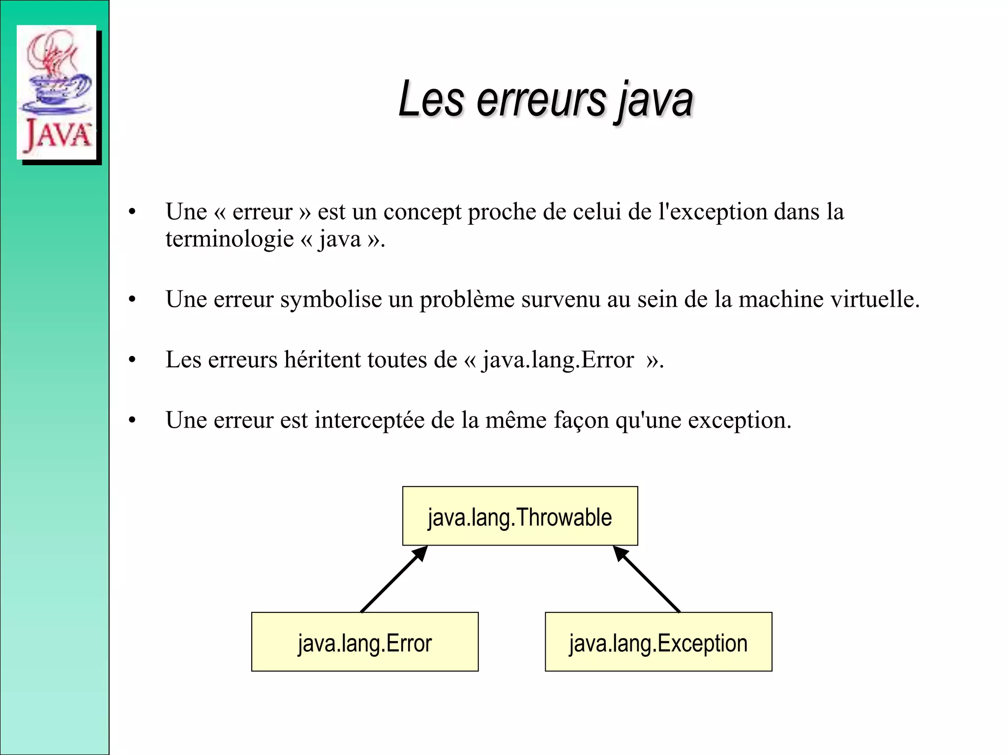 Les erreurs java
• Une « erreur » est un concept proche de celui de l'exception dans la
terminologie « java ».
• Une erreur symbolise un problème survenu au sein de la machine virtuelle.
• Les erreurs héritent toutes de « java.lang.Error ».
• Une erreur est interceptée de la même façon qu'une exception.
java.lang.Throwable
java.lang.Exception
java.lang.Error
 