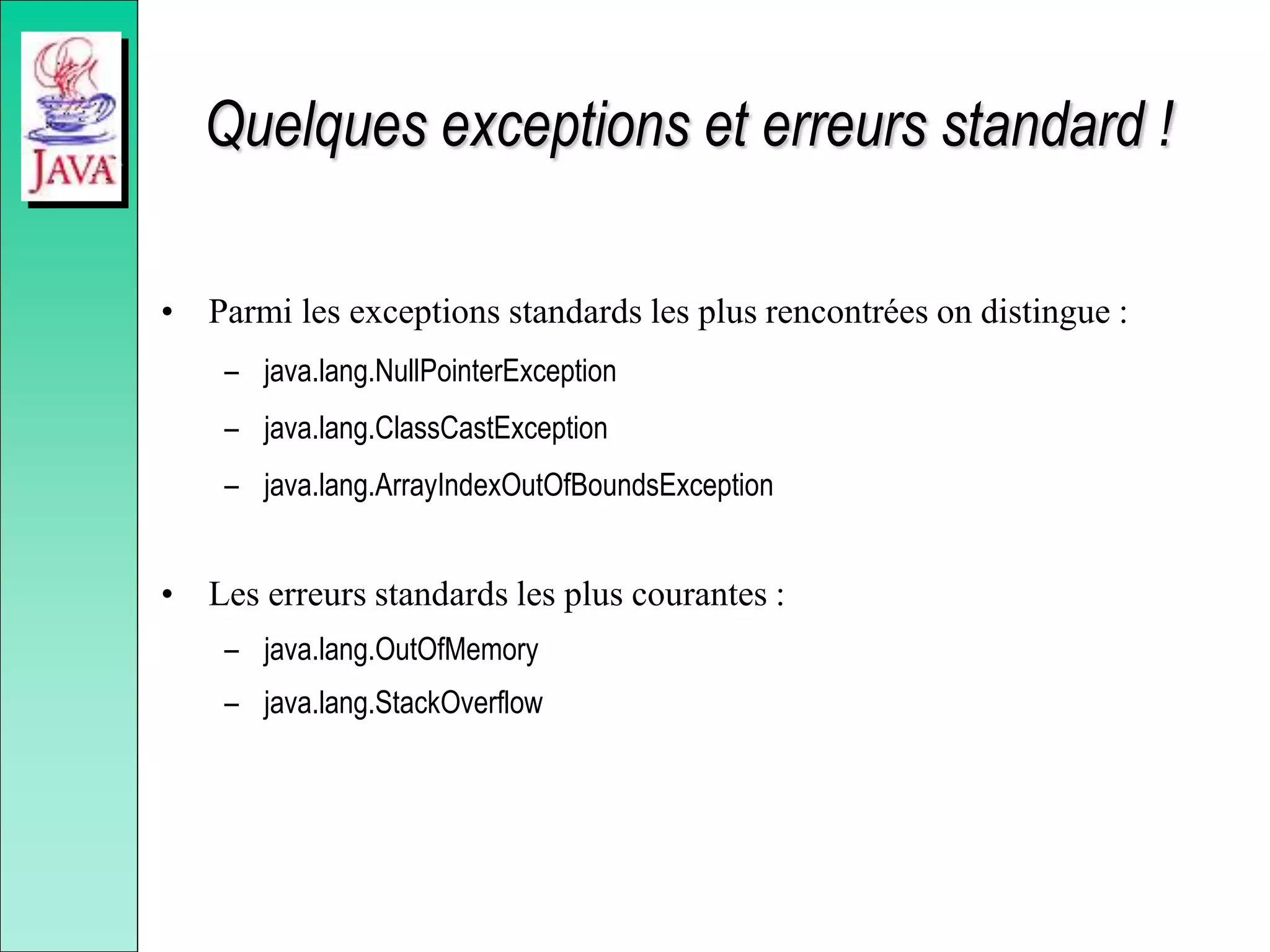 Quelques exceptions et erreurs standard !
• Parmi les exceptions standards les plus rencontrées on distingue :
– java.lang.NullPointerException
– java.lang.ClassCastException
– java.lang.ArrayIndexOutOfBoundsException
• Les erreurs standards les plus courantes :
– java.lang.OutOfMemory
– java.lang.StackOverflow
 