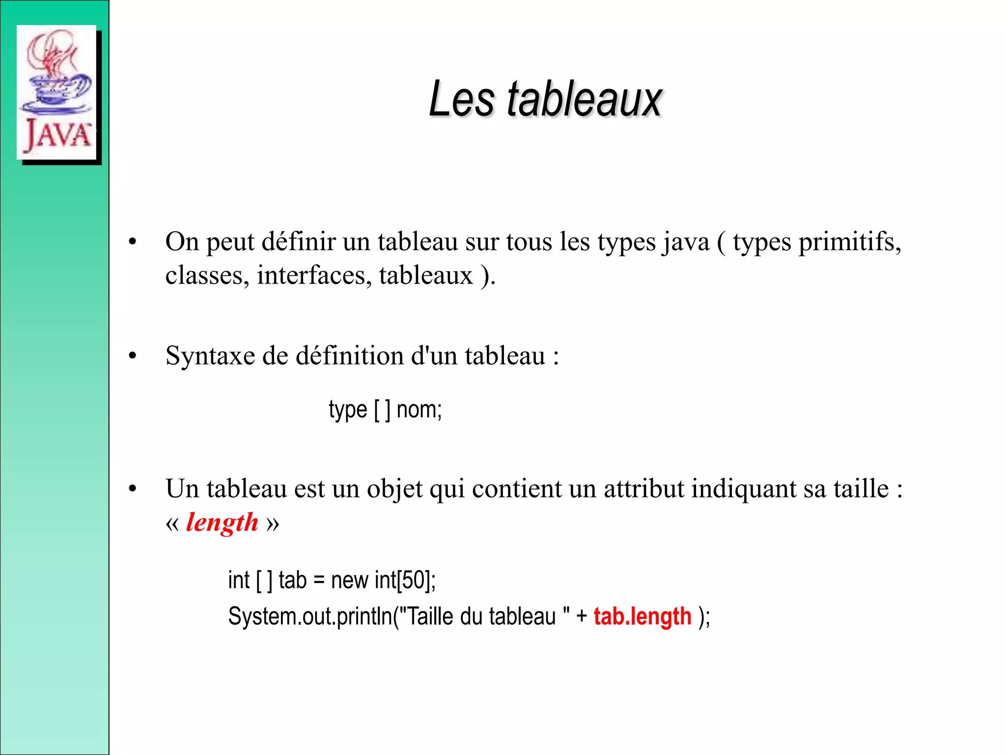 Les tableaux
• On peut définir un tableau sur tous les types java ( types primitifs,
classes, interfaces, tableaux ).
• Syntaxe de définition d'un tableau :
type [ ] nom;
• Un tableau est un objet qui contient un attribut indiquant sa taille :
« length »
int [ ] tab = new int[50];
System.out.println("Taille du tableau " + tab.length );
 
