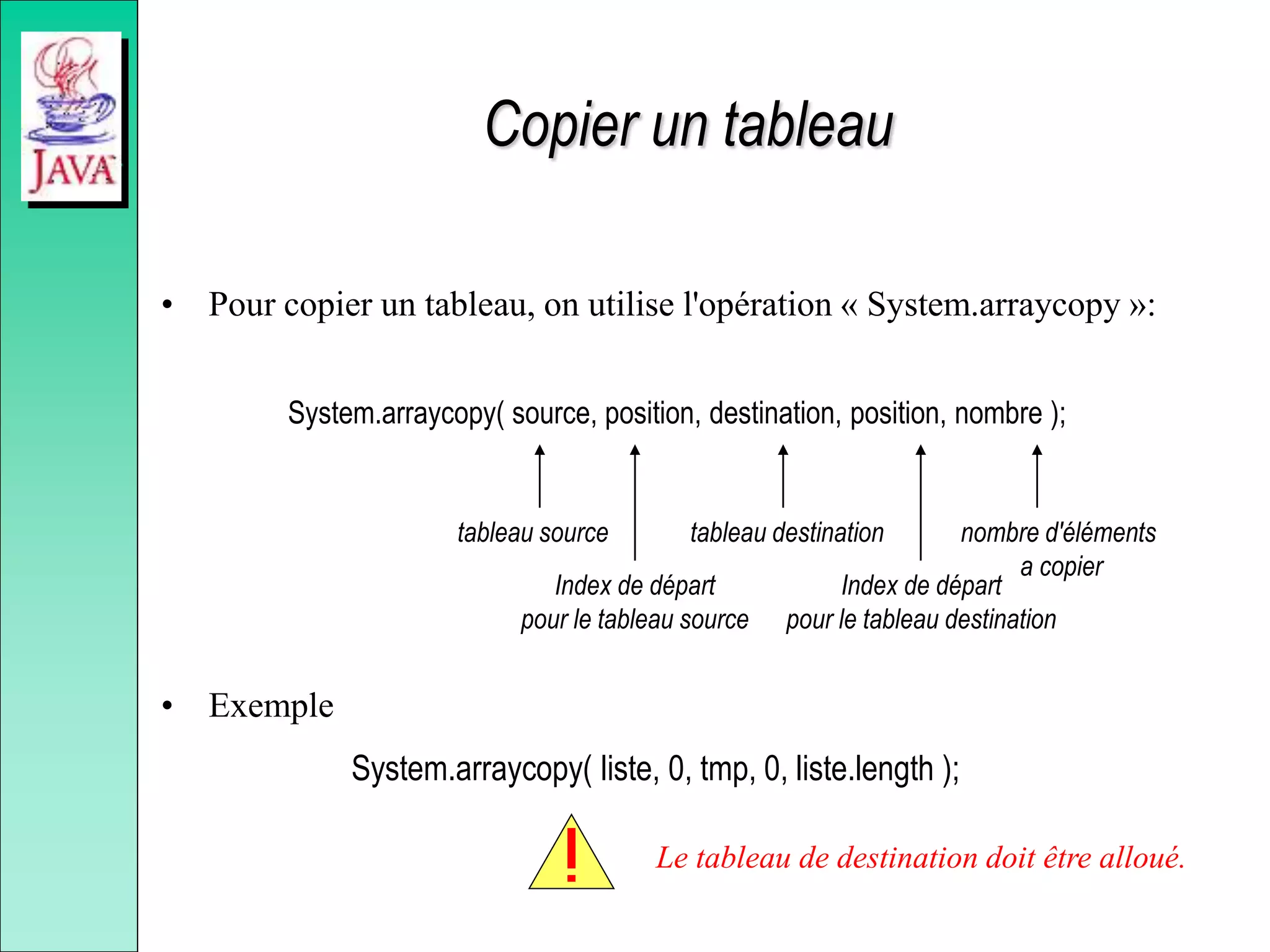 Copier un tableau
• Pour copier un tableau, on utilise l'opération « System.arraycopy »:
System.arraycopy( source, position, destination, position, nombre );
• Exemple
System.arraycopy( liste, 0, tmp, 0, liste.length );
tableau source
Index de départ
pour le tableau source
tableau destination
Index de départ
pour le tableau destination
nombre d'éléments
a copier
Le tableau de destination doit être alloué.
 