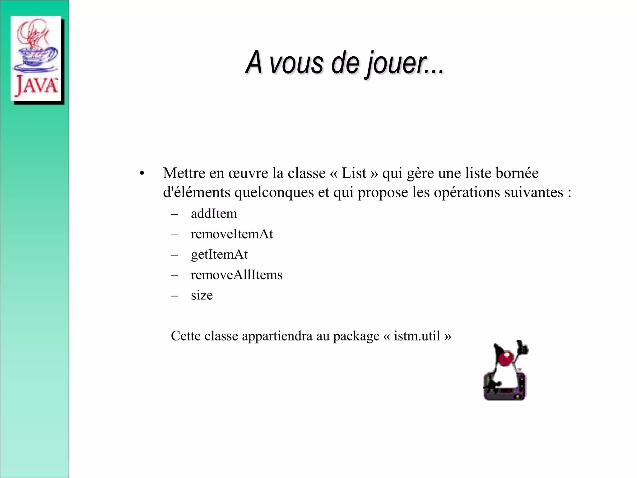 A vous de jouer...
• Mettre en œuvre la classe « List » qui gère une liste bornée
d'éléments quelconques et qui propose les opérations suivantes :
– addItem
– removeItemAt
– getItemAt
– removeAllItems
– size
Cette classe appartiendra au package « istm.util »
 