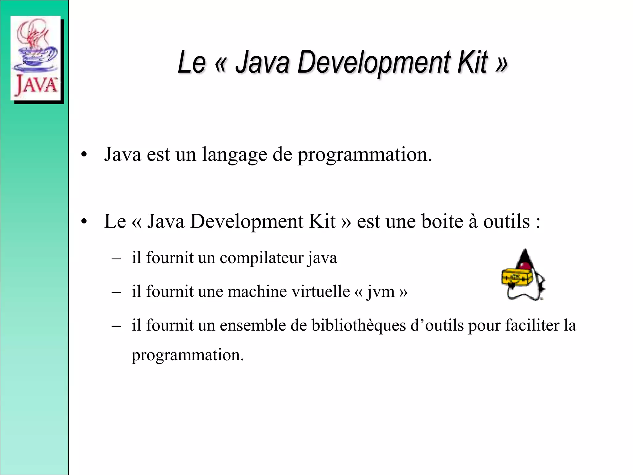 Le « Java Development Kit »
• Java est un langage de programmation.
• Le « Java Development Kit » est une boite à outils :
– il fournit un compilateur java
– il fournit une machine virtuelle « jvm »
– il fournit un ensemble de bibliothèques d’outils pour faciliter la
programmation.
 