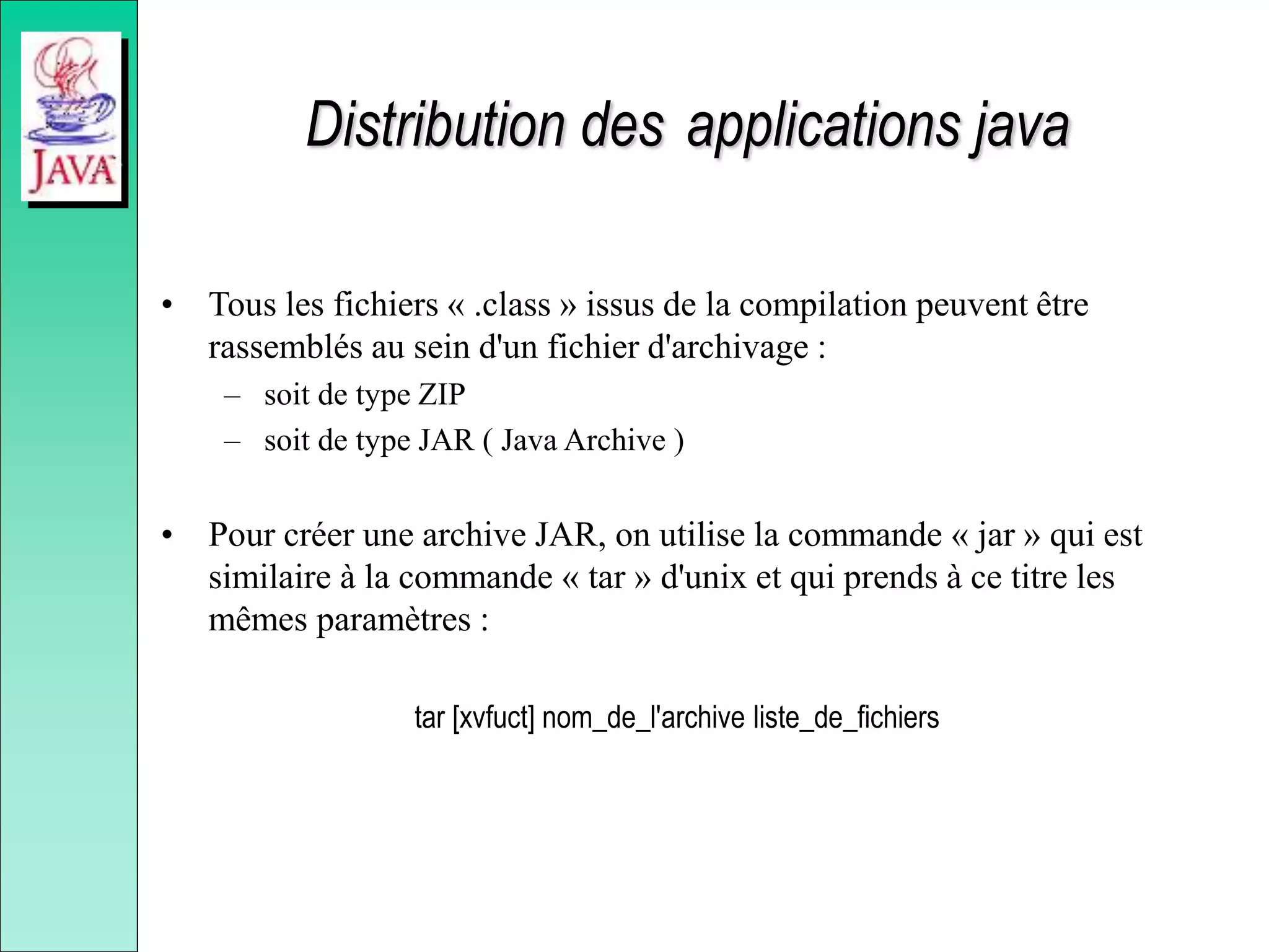 Distribution des applications java
• Tous les fichiers « .class » issus de la compilation peuvent être
rassemblés au sein d'un fichier d'archivage :
– soit de type ZIP
– soit de type JAR ( Java Archive )
• Pour créer une archive JAR, on utilise la commande « jar » qui est
similaire à la commande « tar » d'unix et qui prends à ce titre les
mêmes paramètres :
tar [xvfuct] nom_de_l'archive liste_de_fichiers
 