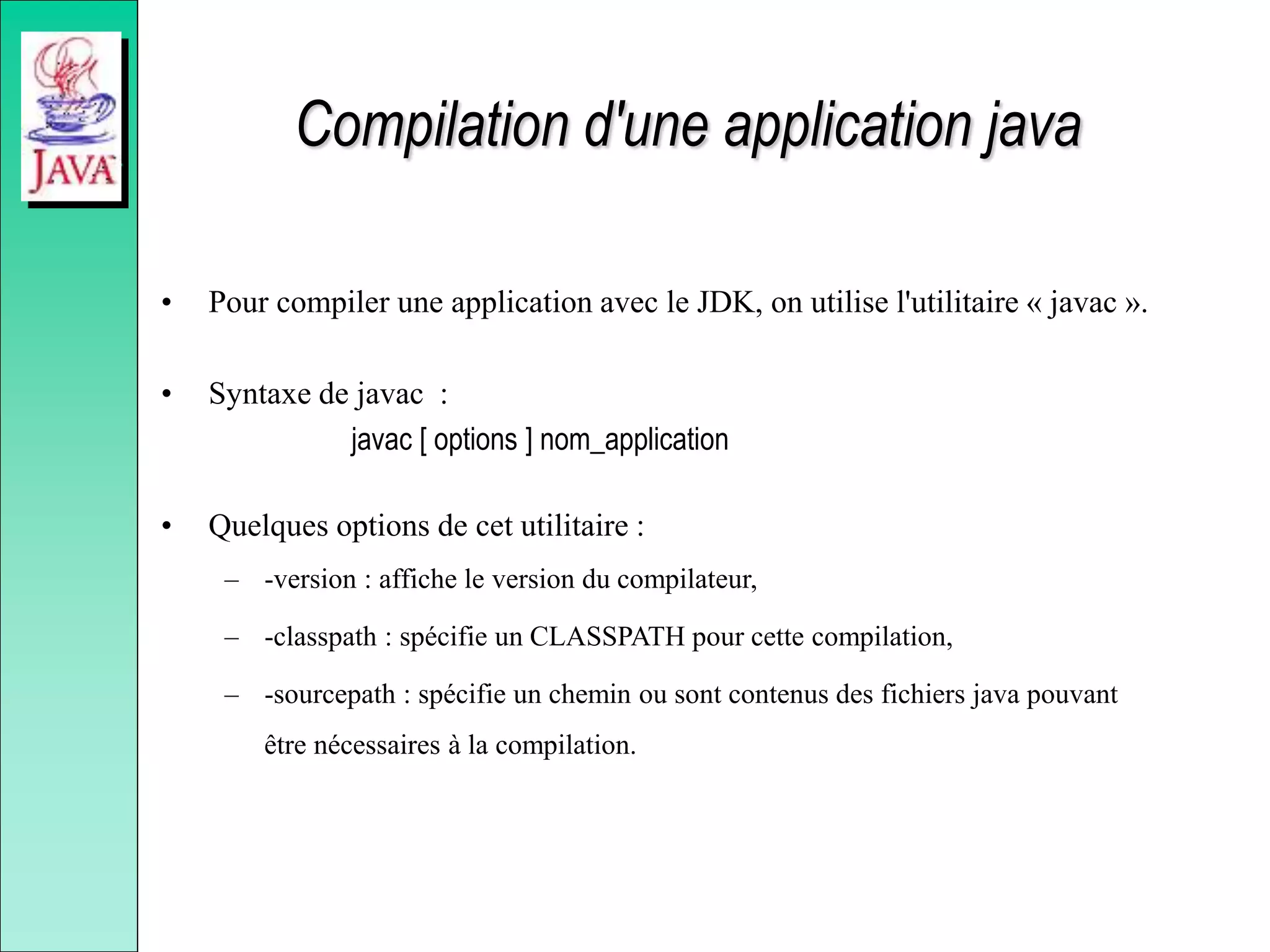Compilation d'une application java
• Pour compiler une application avec le JDK, on utilise l'utilitaire « javac ».
• Syntaxe de javac :
javac [ options ] nom_application
• Quelques options de cet utilitaire :
– -version : affiche le version du compilateur,
– -classpath : spécifie un CLASSPATH pour cette compilation,
– -sourcepath : spécifie un chemin ou sont contenus des fichiers java pouvant
être nécessaires à la compilation.
 