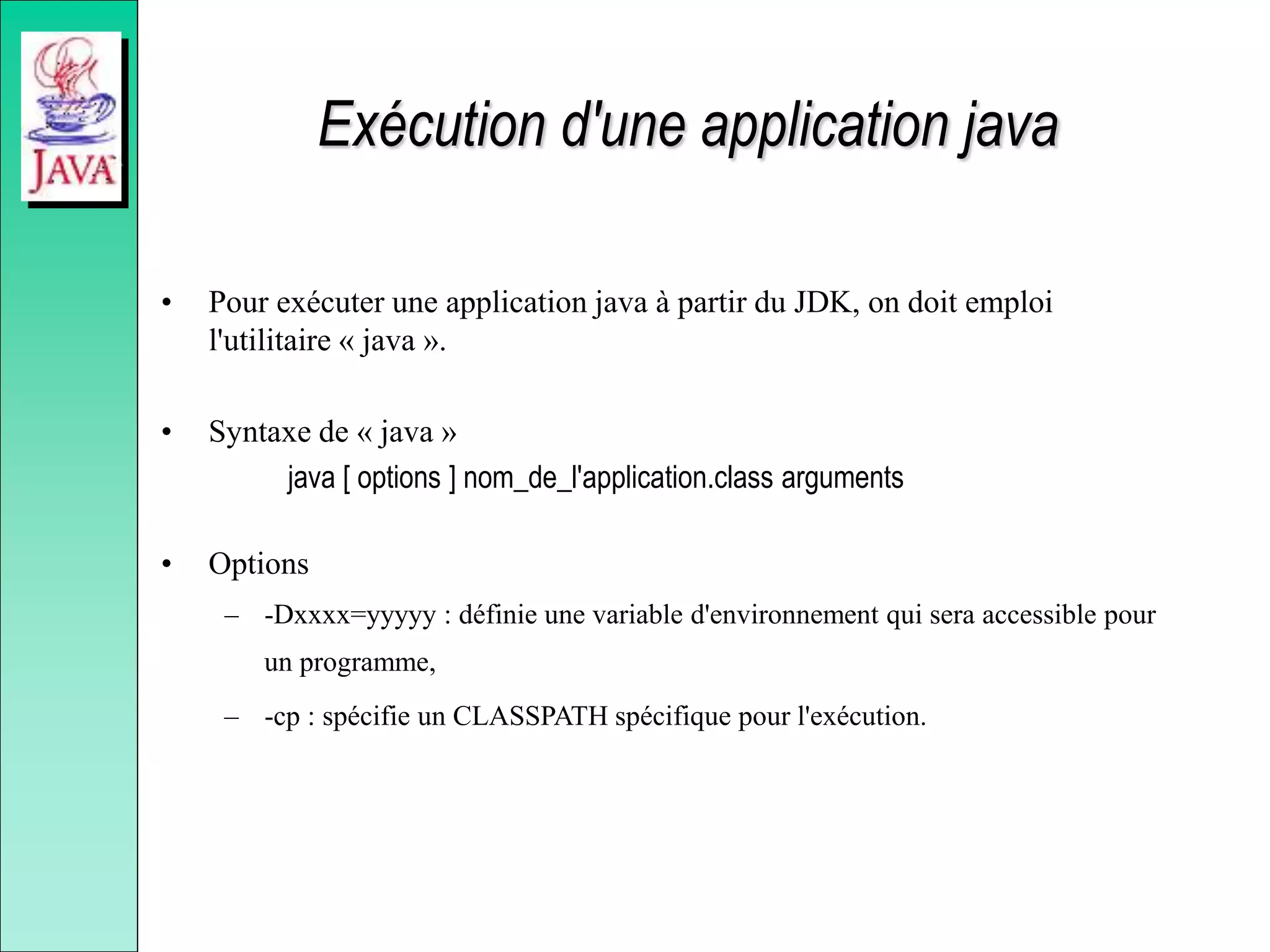 Exécution d'une application java
• Pour exécuter une application java à partir du JDK, on doit emploi
l'utilitaire « java ».
• Syntaxe de « java »
java [ options ] nom_de_l'application.class arguments
• Options
– -Dxxxx=yyyyy : définie une variable d'environnement qui sera accessible pour
un programme,
– -cp : spécifie un CLASSPATH spécifique pour l'exécution.
 