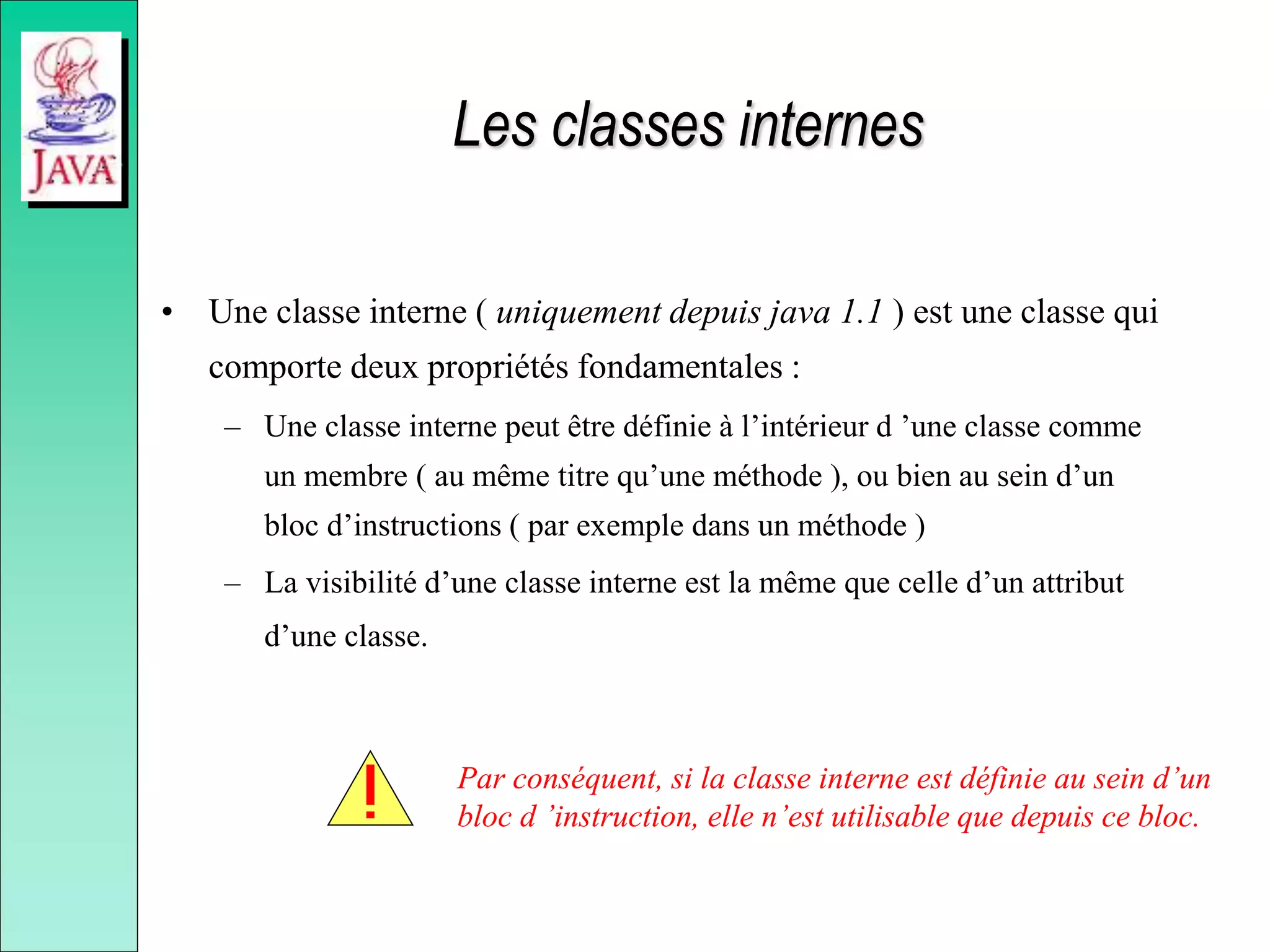 Les classes internes
• Une classe interne ( uniquement depuis java 1.1 ) est une classe qui
comporte deux propriétés fondamentales :
– Une classe interne peut être définie à l’intérieur d ’une classe comme
un membre ( au même titre qu’une méthode ), ou bien au sein d’un
bloc d’instructions ( par exemple dans un méthode )
– La visibilité d’une classe interne est la même que celle d’un attribut
d’une classe.
Par conséquent, si la classe interne est définie au sein d’un
bloc d ’instruction, elle n’est utilisable que depuis ce bloc.
 