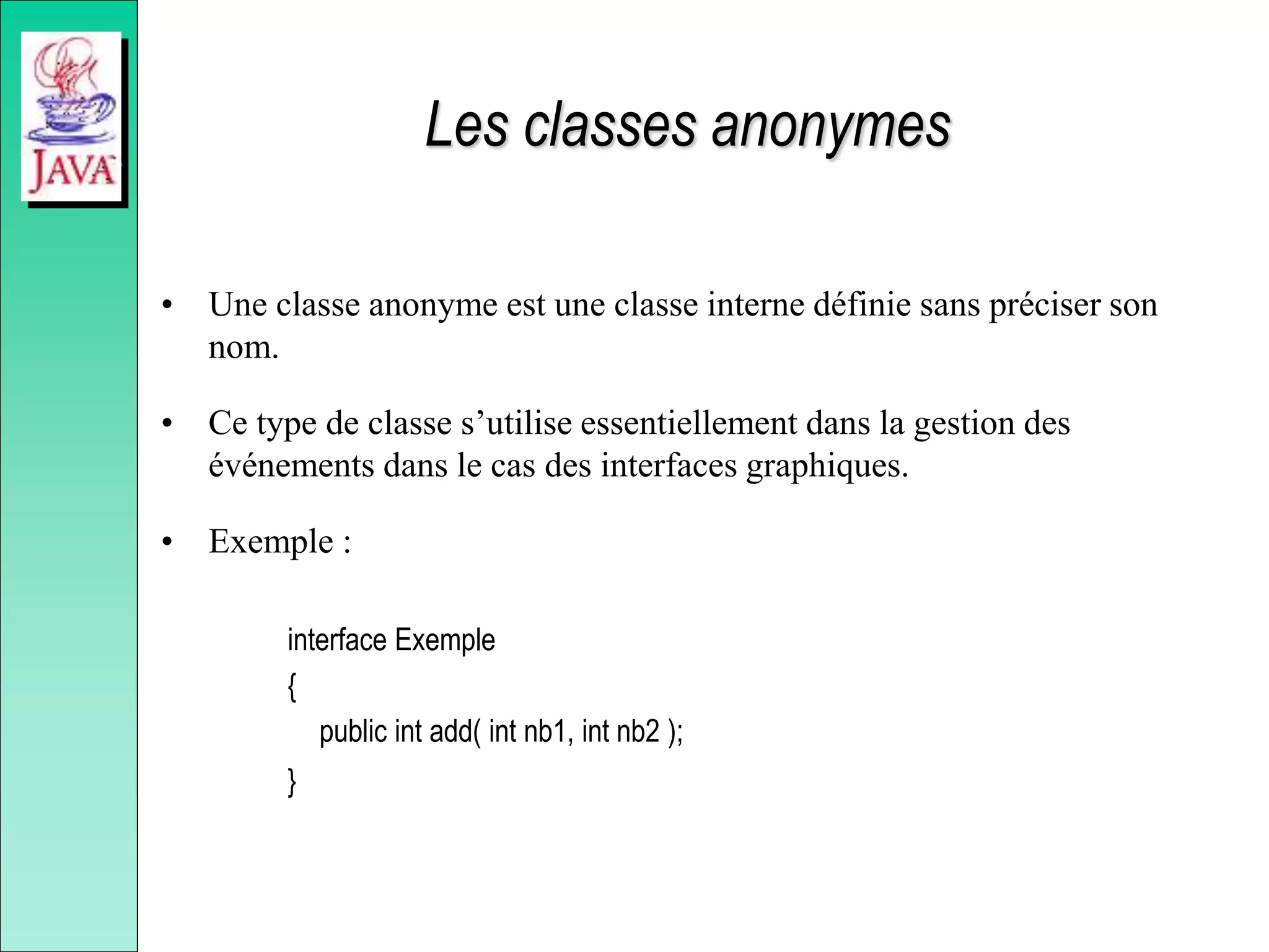 Les classes anonymes
• Une classe anonyme est une classe interne définie sans préciser son
nom.
• Ce type de classe s’utilise essentiellement dans la gestion des
événements dans le cas des interfaces graphiques.
• Exemple :
interface Exemple
{
public int add( int nb1, int nb2 );
}
 