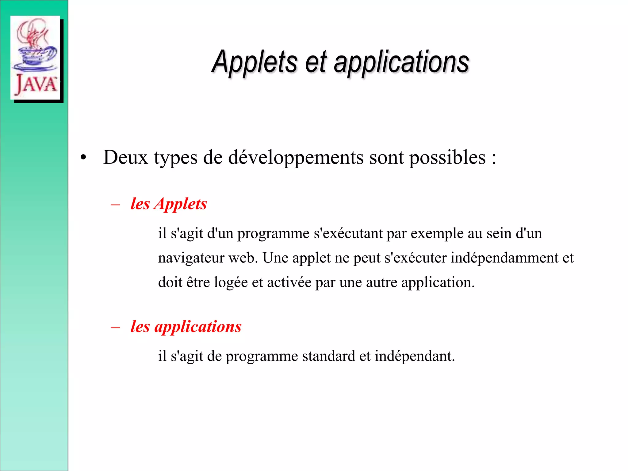 Applets et applications
• Deux types de développements sont possibles :
– les Applets
il s'agit d'un programme s'exécutant par exemple au sein d'un
navigateur web. Une applet ne peut s'exécuter indépendamment et
doit être logée et activée par une autre application.
– les applications
il s'agit de programme standard et indépendant.
 