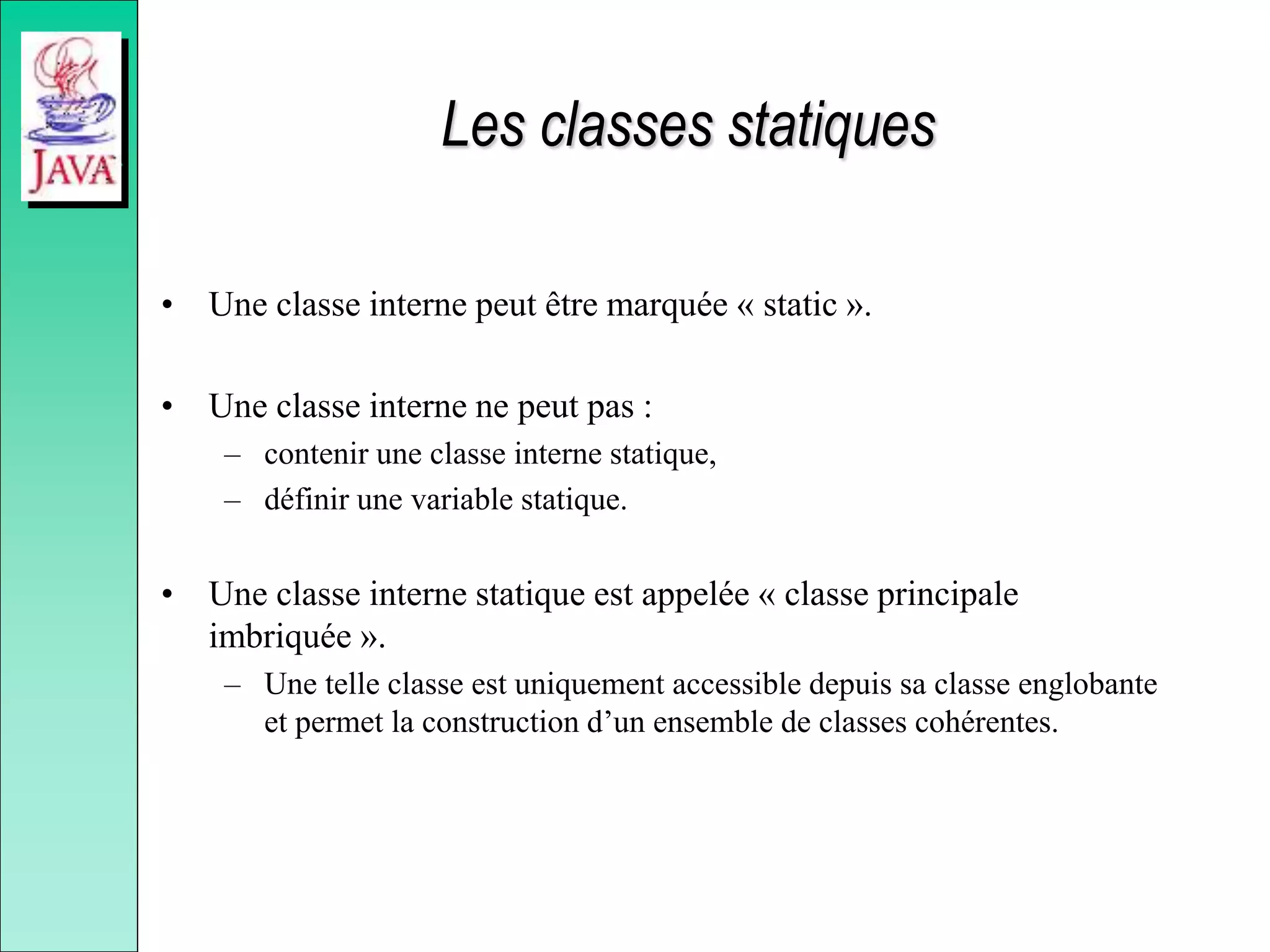 Les classes statiques
• Une classe interne peut être marquée « static ».
• Une classe interne ne peut pas :
– contenir une classe interne statique,
– définir une variable statique.
• Une classe interne statique est appelée « classe principale
imbriquée ».
– Une telle classe est uniquement accessible depuis sa classe englobante
et permet la construction d’un ensemble de classes cohérentes.
 