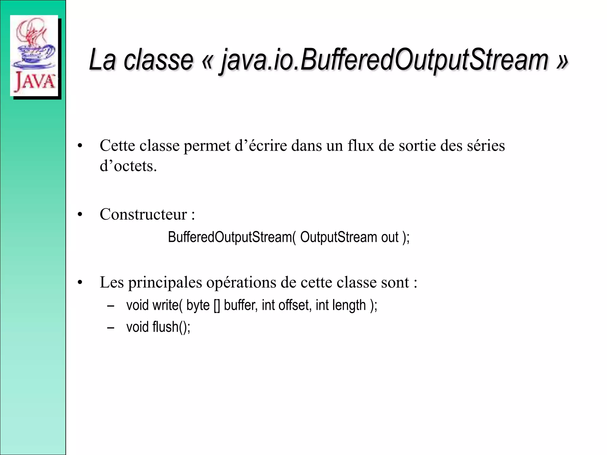 La classe « java.io.BufferedOutputStream »
• Cette classe permet d’écrire dans un flux de sortie des séries
d’octets.
• Constructeur :
BufferedOutputStream( OutputStream out );
• Les principales opérations de cette classe sont :
– void write( byte [] buffer, int offset, int length );
– void flush();
 