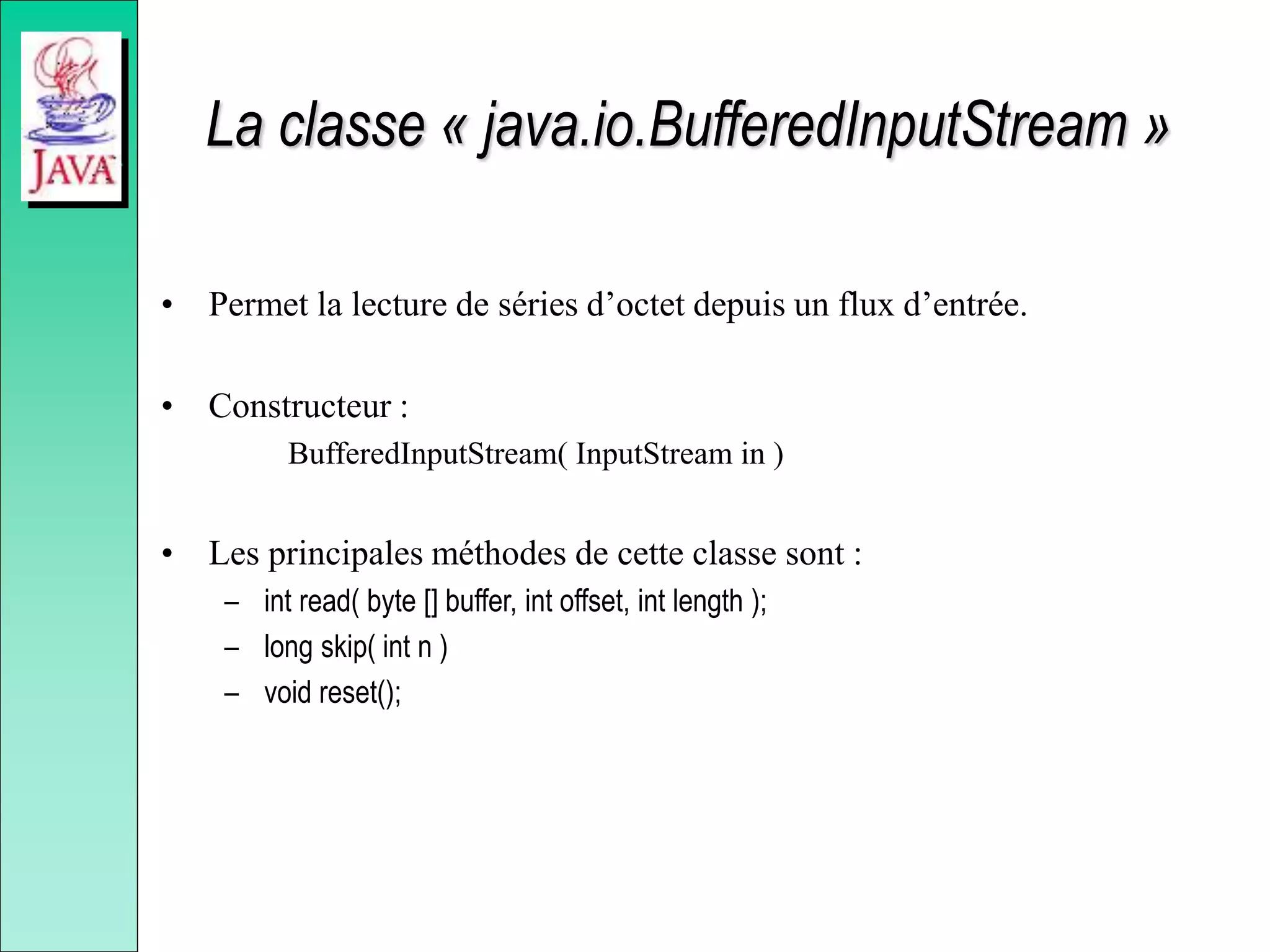 La classe « java.io.BufferedInputStream »
• Permet la lecture de séries d’octet depuis un flux d’entrée.
• Constructeur :
BufferedInputStream( InputStream in )
• Les principales méthodes de cette classe sont :
– int read( byte [] buffer, int offset, int length );
– long skip( int n )
– void reset();
 