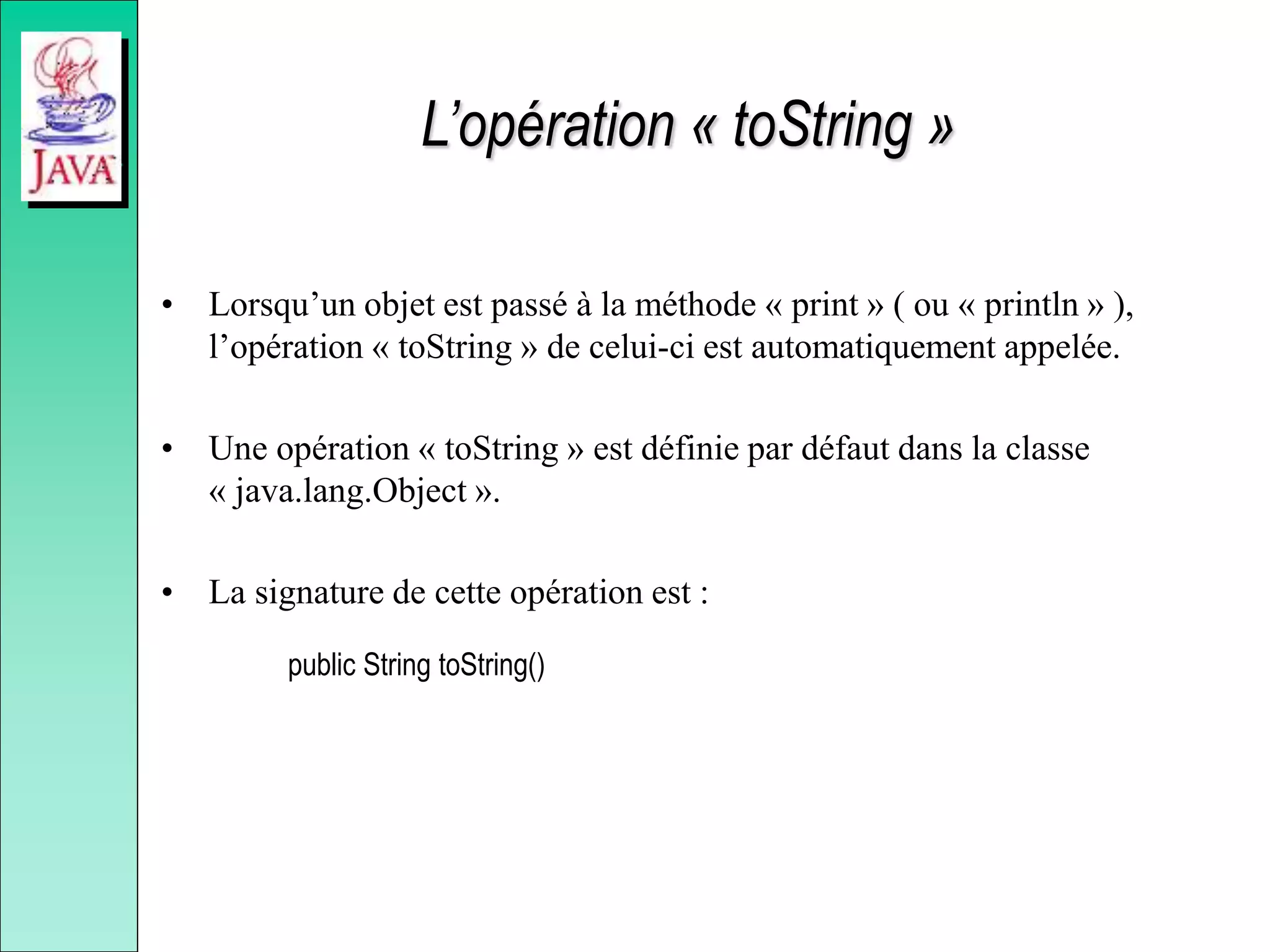 L’opération « toString »
• Lorsqu’un objet est passé à la méthode « print » ( ou « println » ),
l’opération « toString » de celui-ci est automatiquement appelée.
• Une opération « toString » est définie par défaut dans la classe
« java.lang.Object ».
• La signature de cette opération est :
public String toString()
 
