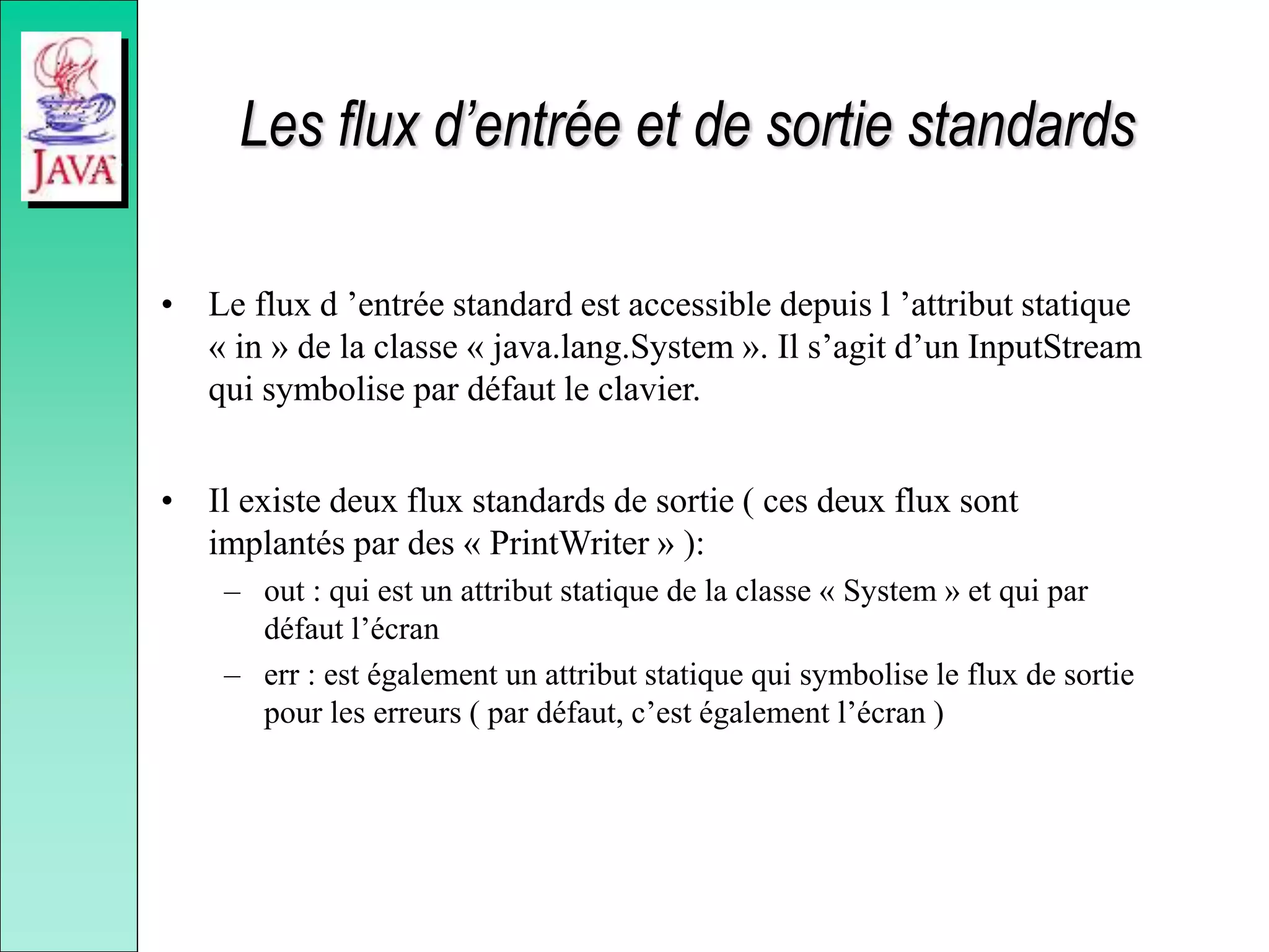 Les flux d’entrée et de sortie standards
• Le flux d ’entrée standard est accessible depuis l ’attribut statique
« in » de la classe « java.lang.System ». Il s’agit d’un InputStream
qui symbolise par défaut le clavier.
• Il existe deux flux standards de sortie ( ces deux flux sont
implantés par des « PrintWriter » ):
– out : qui est un attribut statique de la classe « System » et qui par
défaut l’écran
– err : est également un attribut statique qui symbolise le flux de sortie
pour les erreurs ( par défaut, c’est également l’écran )
 