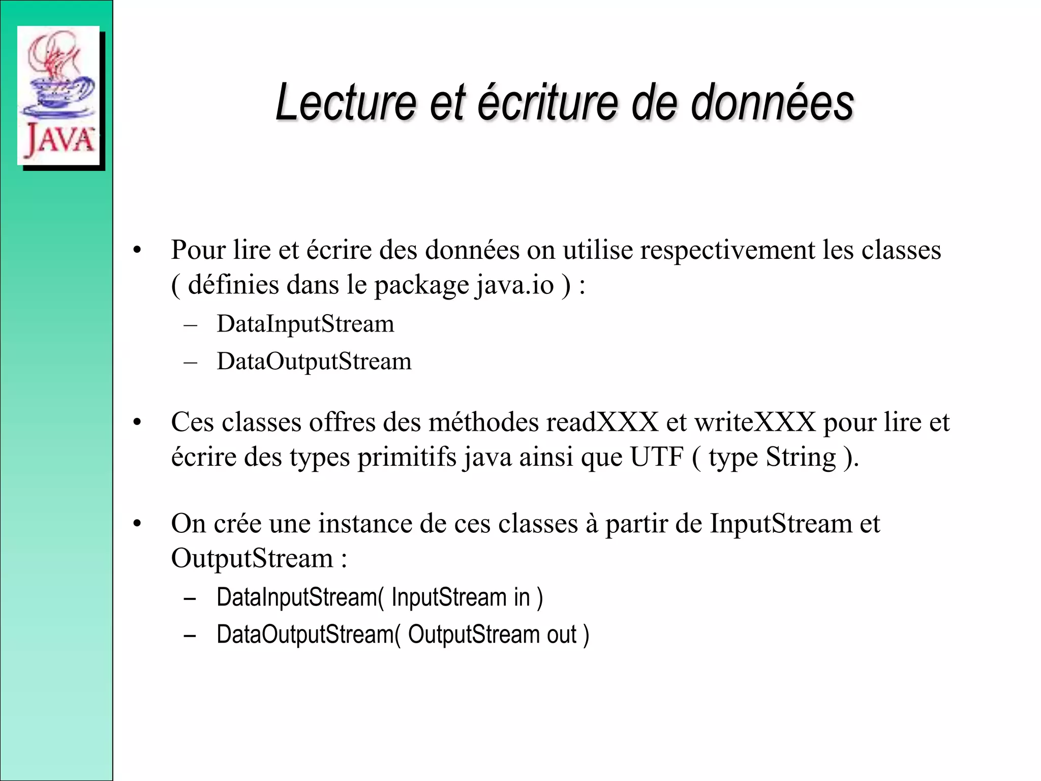 Lecture et écriture de données
• Pour lire et écrire des données on utilise respectivement les classes
( définies dans le package java.io ) :
– DataInputStream
– DataOutputStream
• Ces classes offres des méthodes readXXX et writeXXX pour lire et
écrire des types primitifs java ainsi que UTF ( type String ).
• On crée une instance de ces classes à partir de InputStream et
OutputStream :
– DataInputStream( InputStream in )
– DataOutputStream( OutputStream out )
 