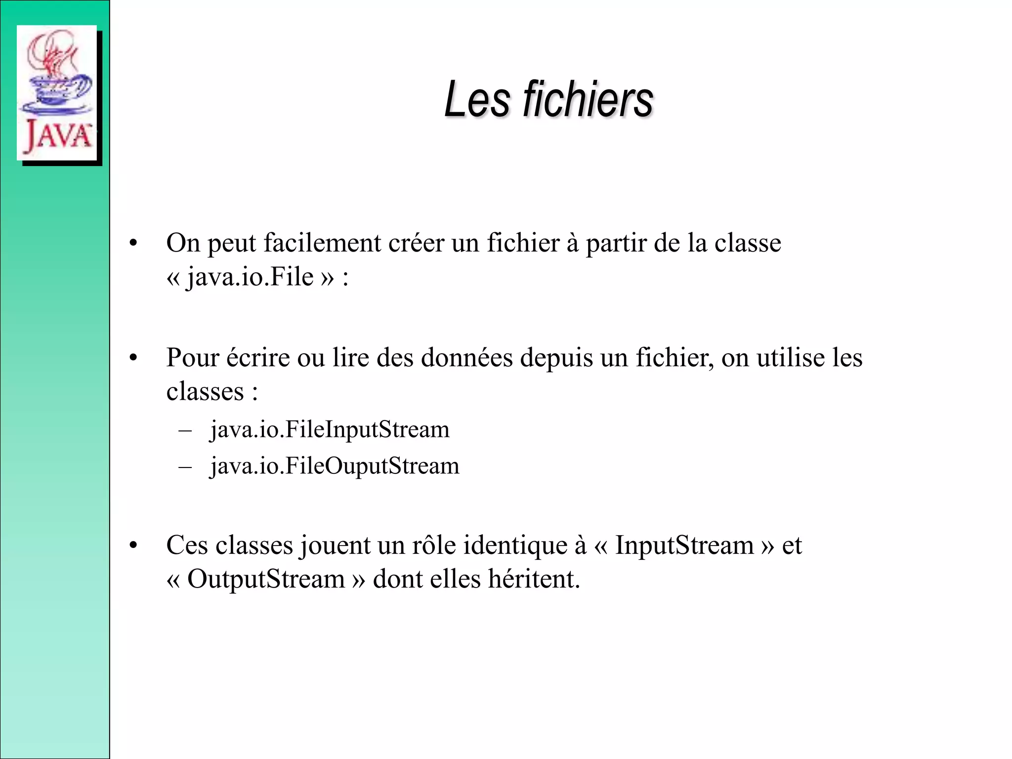 Les fichiers
• On peut facilement créer un fichier à partir de la classe
« java.io.File » :
• Pour écrire ou lire des données depuis un fichier, on utilise les
classes :
– java.io.FileInputStream
– java.io.FileOuputStream
• Ces classes jouent un rôle identique à « InputStream » et
« OutputStream » dont elles héritent.
 