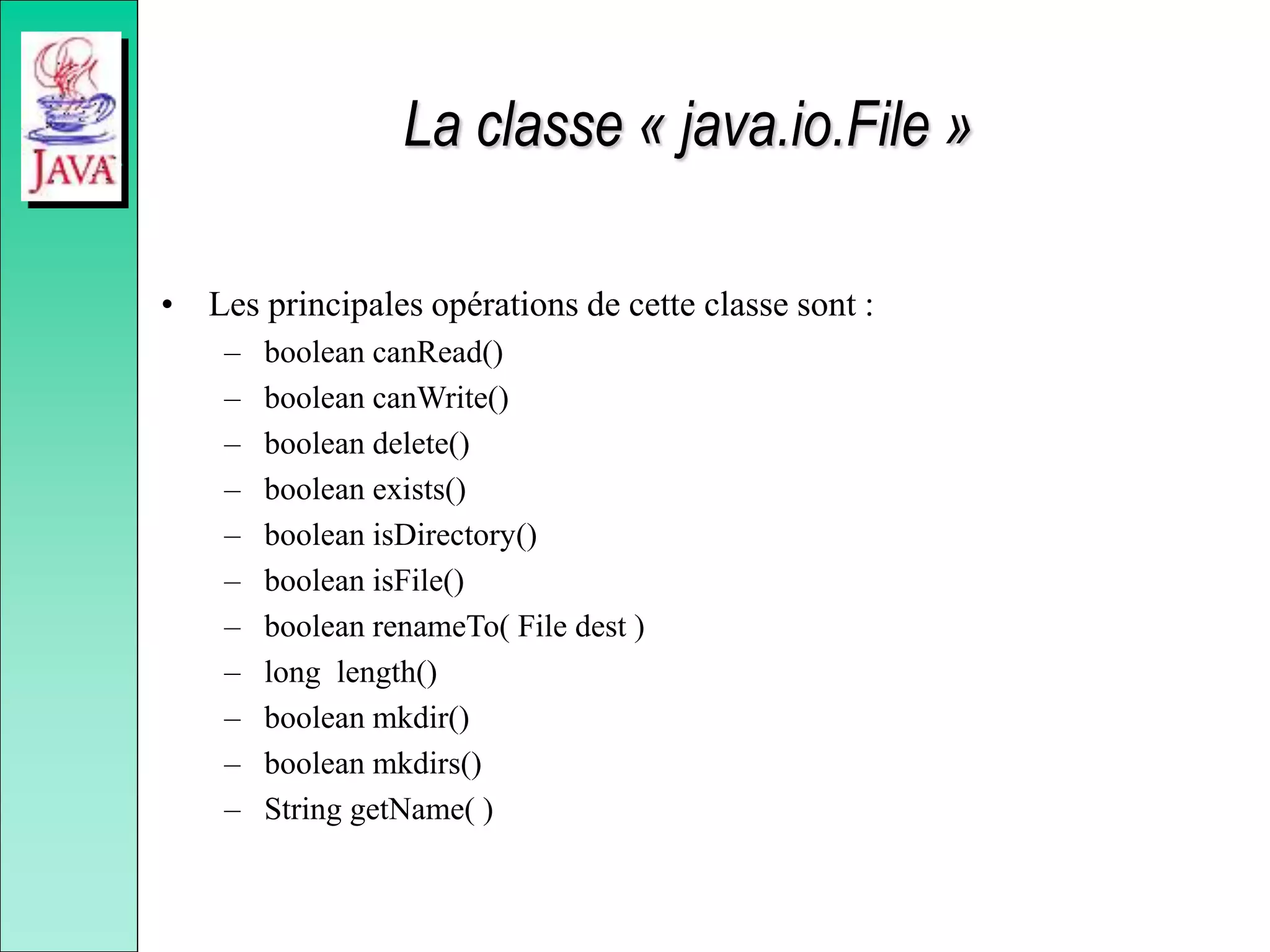 La classe « java.io.File »
• Les principales opérations de cette classe sont :
– boolean canRead()
– boolean canWrite()
– boolean delete()
– boolean exists()
– boolean isDirectory()
– boolean isFile()
– boolean renameTo( File dest )
– long length()
– boolean mkdir()
– boolean mkdirs()
– String getName( )
 