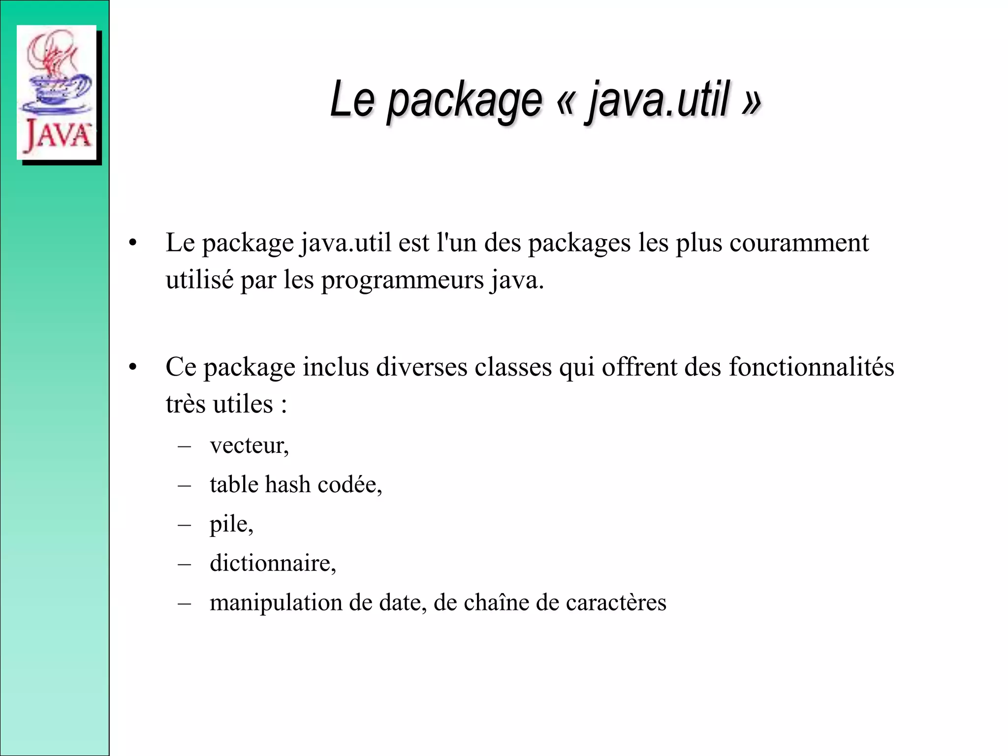 Le package « java.util »
• Le package java.util est l'un des packages les plus couramment
utilisé par les programmeurs java.
• Ce package inclus diverses classes qui offrent des fonctionnalités
très utiles :
– vecteur,
– table hash codée,
– pile,
– dictionnaire,
– manipulation de date, de chaîne de caractères
 