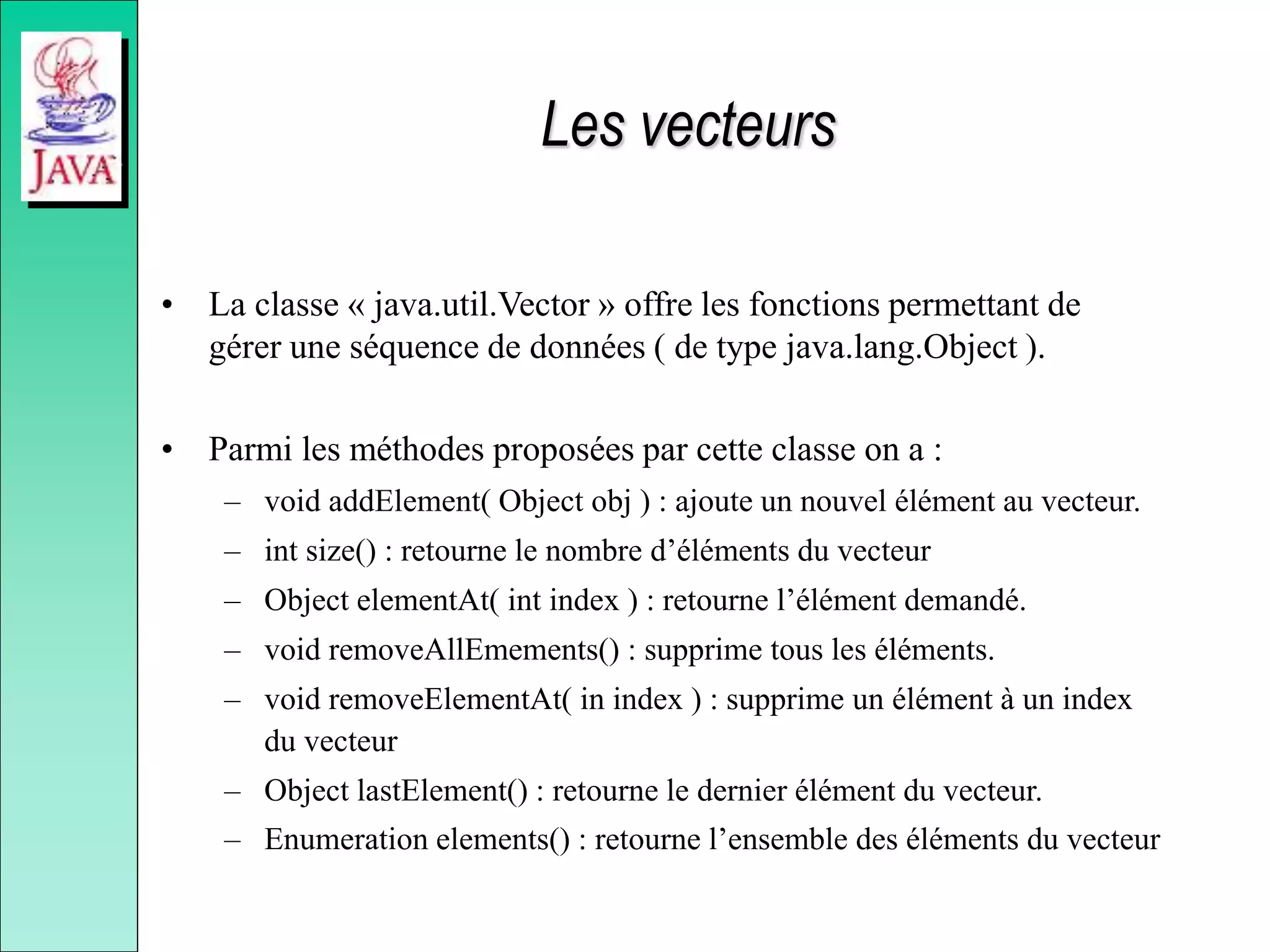 Les vecteurs
• La classe « java.util.Vector » offre les fonctions permettant de
gérer une séquence de données ( de type java.lang.Object ).
• Parmi les méthodes proposées par cette classe on a :
– void addElement( Object obj ) : ajoute un nouvel élément au vecteur.
– int size() : retourne le nombre d’éléments du vecteur
– Object elementAt( int index ) : retourne l’élément demandé.
– void removeAllEmements() : supprime tous les éléments.
– void removeElementAt( in index ) : supprime un élément à un index
du vecteur
– Object lastElement() : retourne le dernier élément du vecteur.
– Enumeration elements() : retourne l’ensemble des éléments du vecteur
 