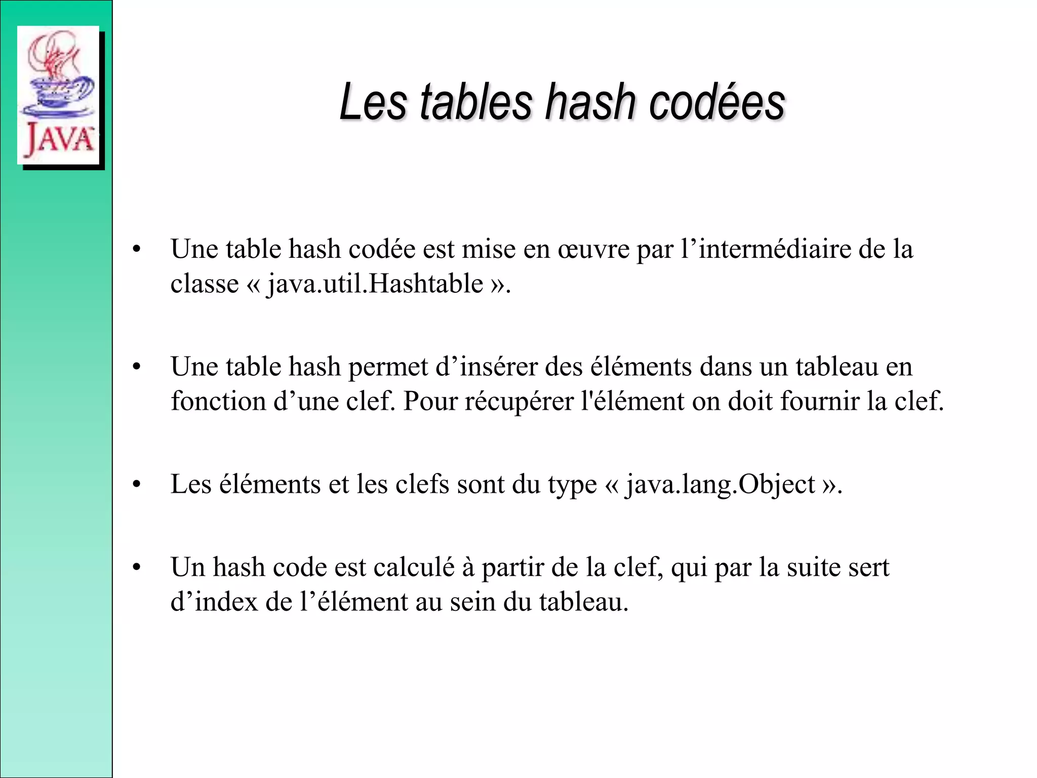 Les tables hash codées
• Une table hash codée est mise en œuvre par l’intermédiaire de la
classe « java.util.Hashtable ».
• Une table hash permet d’insérer des éléments dans un tableau en
fonction d’une clef. Pour récupérer l'élément on doit fournir la clef.
• Les éléments et les clefs sont du type « java.lang.Object ».
• Un hash code est calculé à partir de la clef, qui par la suite sert
d’index de l’élément au sein du tableau.
 