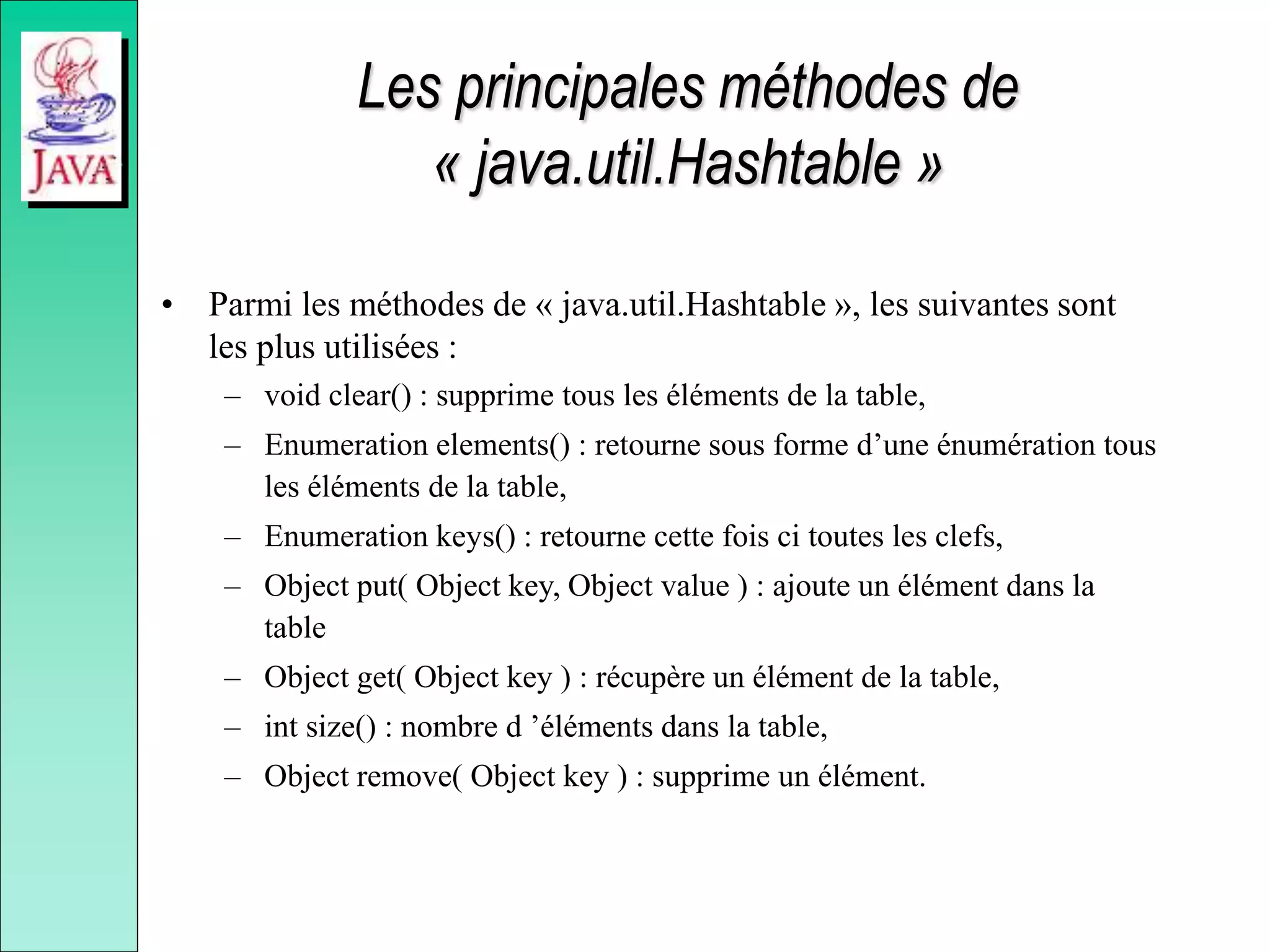 Les principales méthodes de
« java.util.Hashtable »
• Parmi les méthodes de « java.util.Hashtable », les suivantes sont
les plus utilisées :
– void clear() : supprime tous les éléments de la table,
– Enumeration elements() : retourne sous forme d’une énumération tous
les éléments de la table,
– Enumeration keys() : retourne cette fois ci toutes les clefs,
– Object put( Object key, Object value ) : ajoute un élément dans la
table
– Object get( Object key ) : récupère un élément de la table,
– int size() : nombre d ’éléments dans la table,
– Object remove( Object key ) : supprime un élément.
 