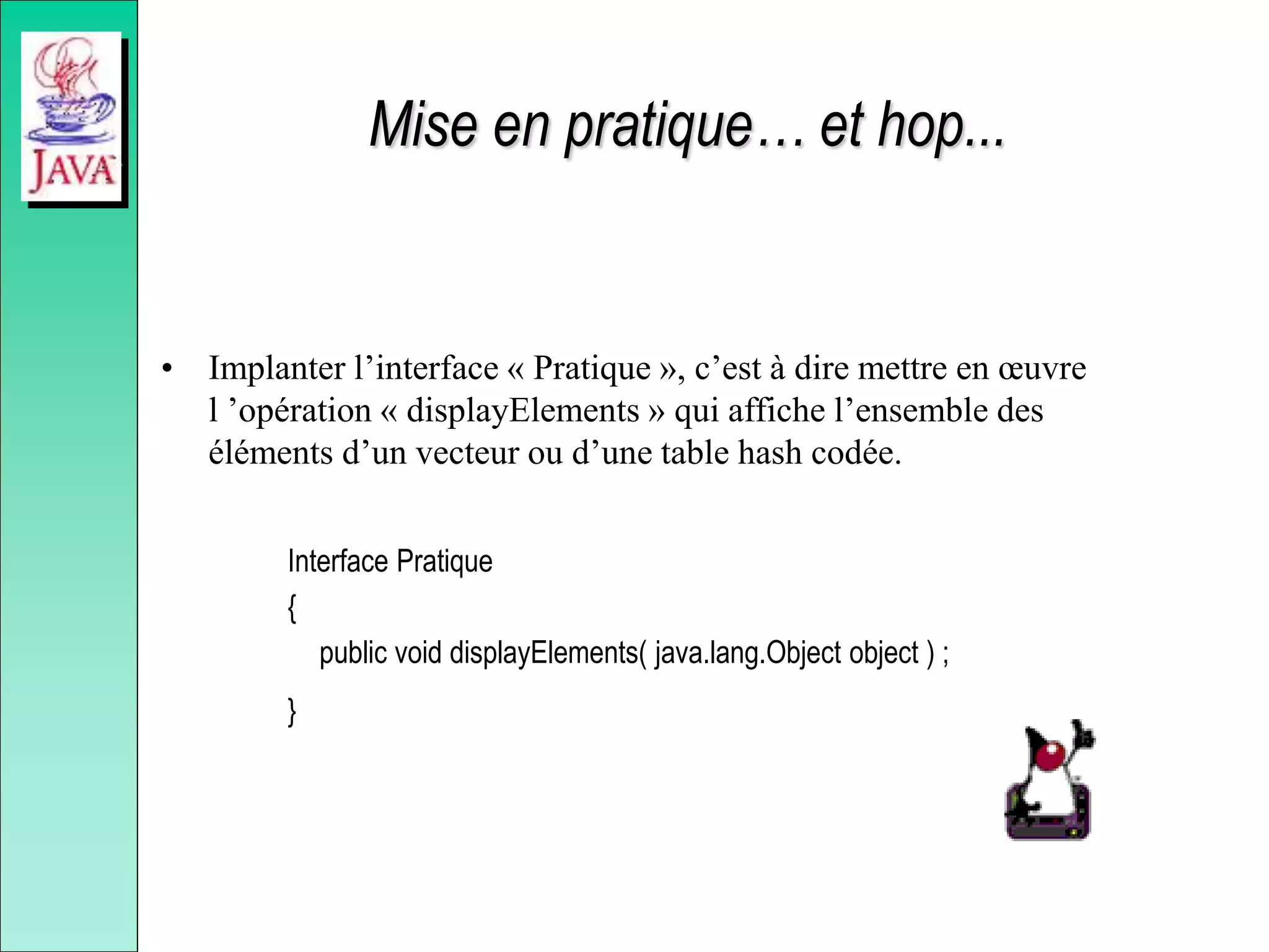 Mise en pratique… et hop...
• Implanter l’interface « Pratique », c’est à dire mettre en œuvre
l ’opération « displayElements » qui affiche l’ensemble des
éléments d’un vecteur ou d’une table hash codée.
Interface Pratique
{
public void displayElements( java.lang.Object object ) ;
}
 
