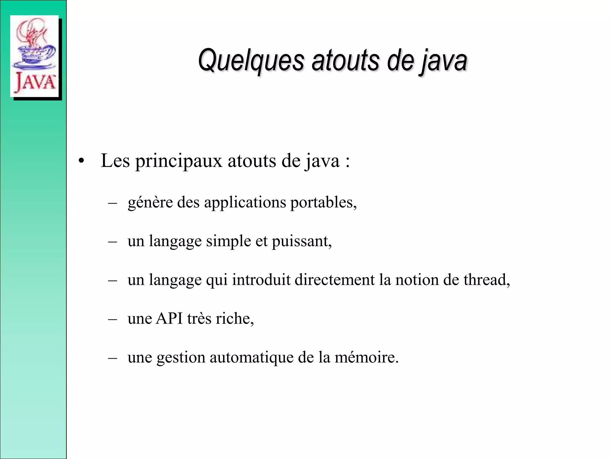 Quelques atouts de java
• Les principaux atouts de java :
– génère des applications portables,
– un langage simple et puissant,
– un langage qui introduit directement la notion de thread,
– une API très riche,
– une gestion automatique de la mémoire.
 