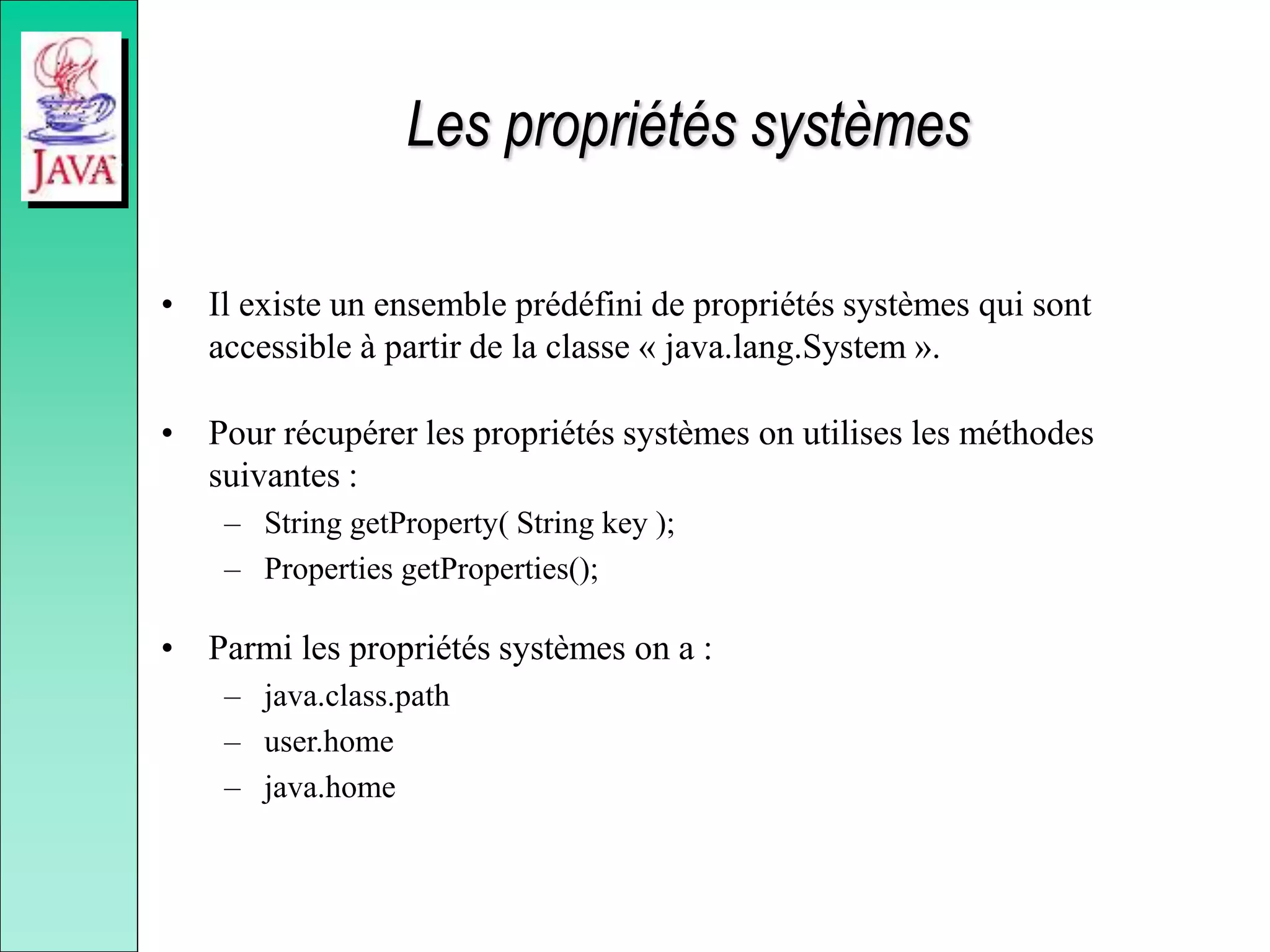 Les propriétés systèmes
• Il existe un ensemble prédéfini de propriétés systèmes qui sont
accessible à partir de la classe « java.lang.System ».
• Pour récupérer les propriétés systèmes on utilises les méthodes
suivantes :
– String getProperty( String key );
– Properties getProperties();
• Parmi les propriétés systèmes on a :
– java.class.path
– user.home
– java.home
 