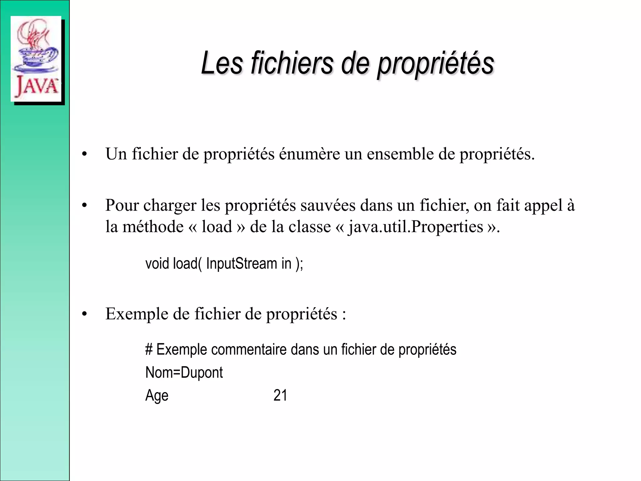 Les fichiers de propriétés
• Un fichier de propriétés énumère un ensemble de propriétés.
• Pour charger les propriétés sauvées dans un fichier, on fait appel à
la méthode « load » de la classe « java.util.Properties ».
void load( InputStream in );
• Exemple de fichier de propriétés :
# Exemple commentaire dans un fichier de propriétés
Nom=Dupont
Age 21
 