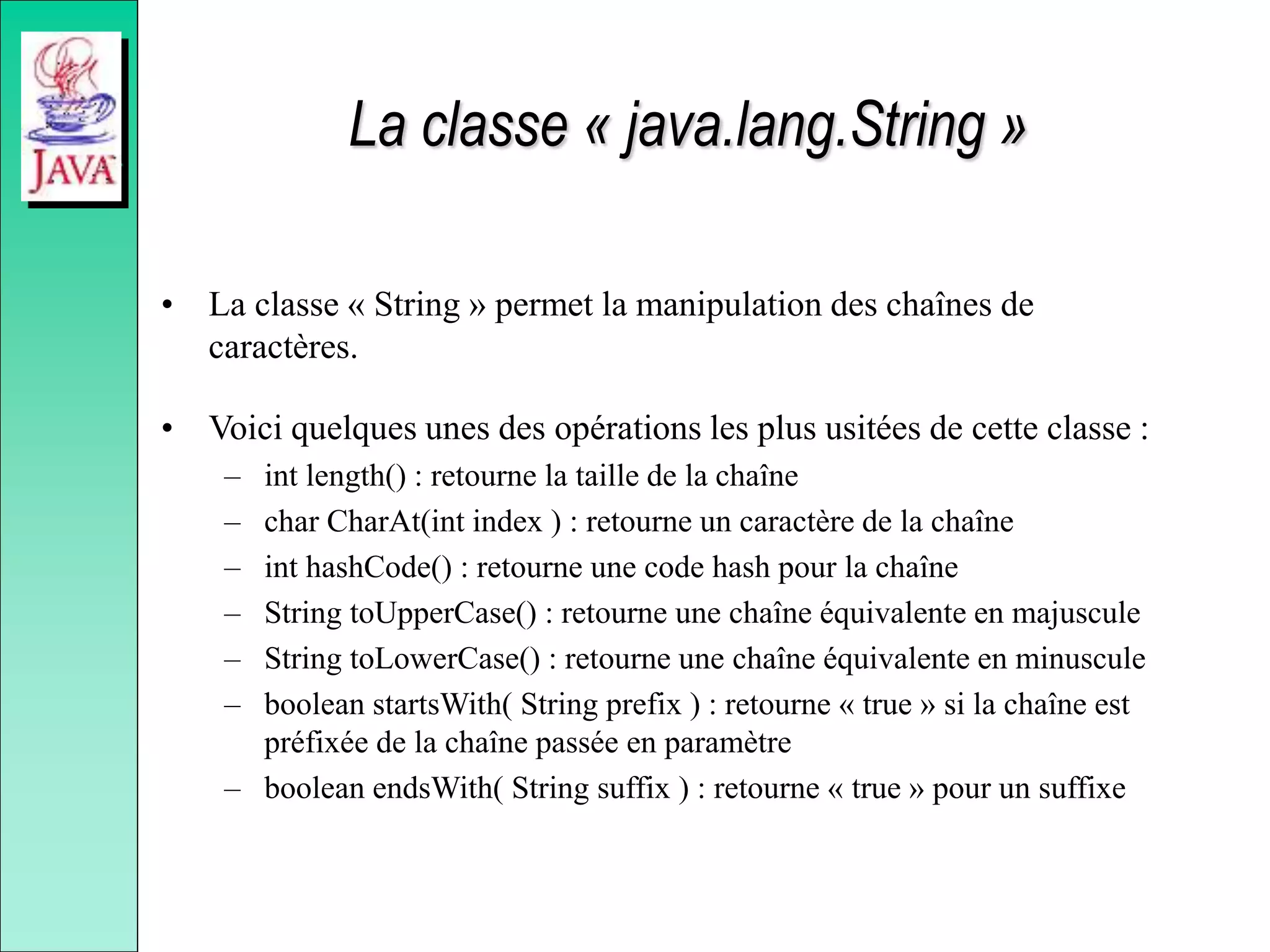 La classe « java.lang.String »
• La classe « String » permet la manipulation des chaînes de
caractères.
• Voici quelques unes des opérations les plus usitées de cette classe :
– int length() : retourne la taille de la chaîne
– char CharAt(int index ) : retourne un caractère de la chaîne
– int hashCode() : retourne une code hash pour la chaîne
– String toUpperCase() : retourne une chaîne équivalente en majuscule
– String toLowerCase() : retourne une chaîne équivalente en minuscule
– boolean startsWith( String prefix ) : retourne « true » si la chaîne est
préfixée de la chaîne passée en paramètre
– boolean endsWith( String suffix ) : retourne « true » pour un suffixe
 