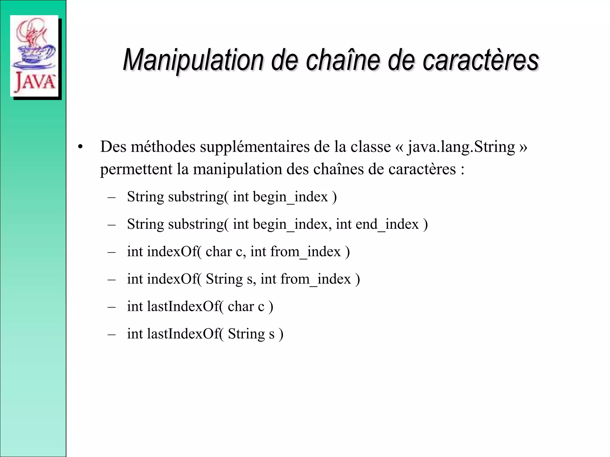Manipulation de chaîne de caractères
• Des méthodes supplémentaires de la classe « java.lang.String »
permettent la manipulation des chaînes de caractères :
– String substring( int begin_index )
– String substring( int begin_index, int end_index )
– int indexOf( char c, int from_index )
– int indexOf( String s, int from_index )
– int lastIndexOf( char c )
– int lastIndexOf( String s )
 