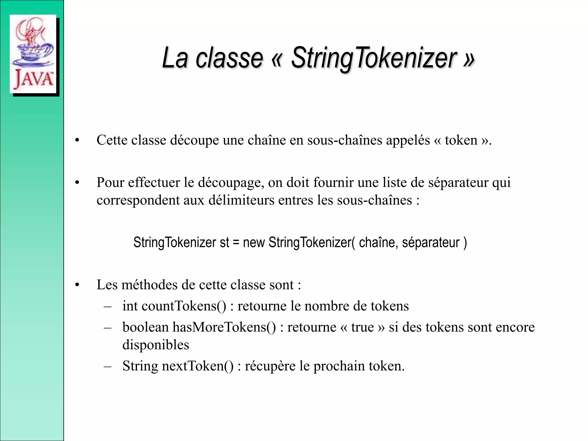 La classe « StringTokenizer »
• Cette classe découpe une chaîne en sous-chaînes appelés « token ».
• Pour effectuer le découpage, on doit fournir une liste de séparateur qui
correspondent aux délimiteurs entres les sous-chaînes :
StringTokenizer st = new StringTokenizer( chaîne, séparateur )
• Les méthodes de cette classe sont :
– int countTokens() : retourne le nombre de tokens
– boolean hasMoreTokens() : retourne « true » si des tokens sont encore
disponibles
– String nextToken() : récupère le prochain token.
 