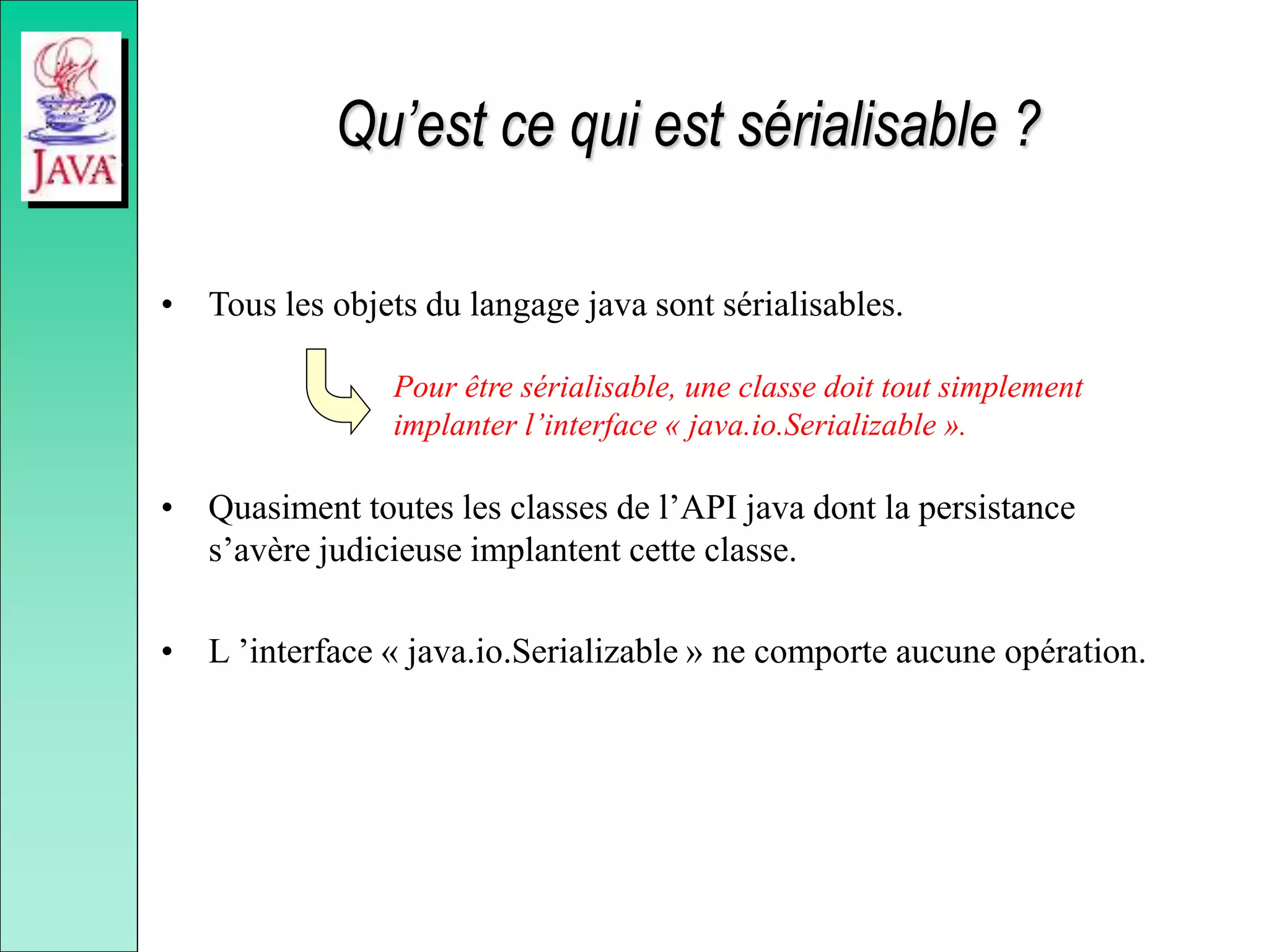 Qu’est ce qui est sérialisable ?
• Tous les objets du langage java sont sérialisables.
• Quasiment toutes les classes de l’API java dont la persistance
s’avère judicieuse implantent cette classe.
• L ’interface « java.io.Serializable » ne comporte aucune opération.
Pour être sérialisable, une classe doit tout simplement
implanter l’interface « java.io.Serializable ».
 