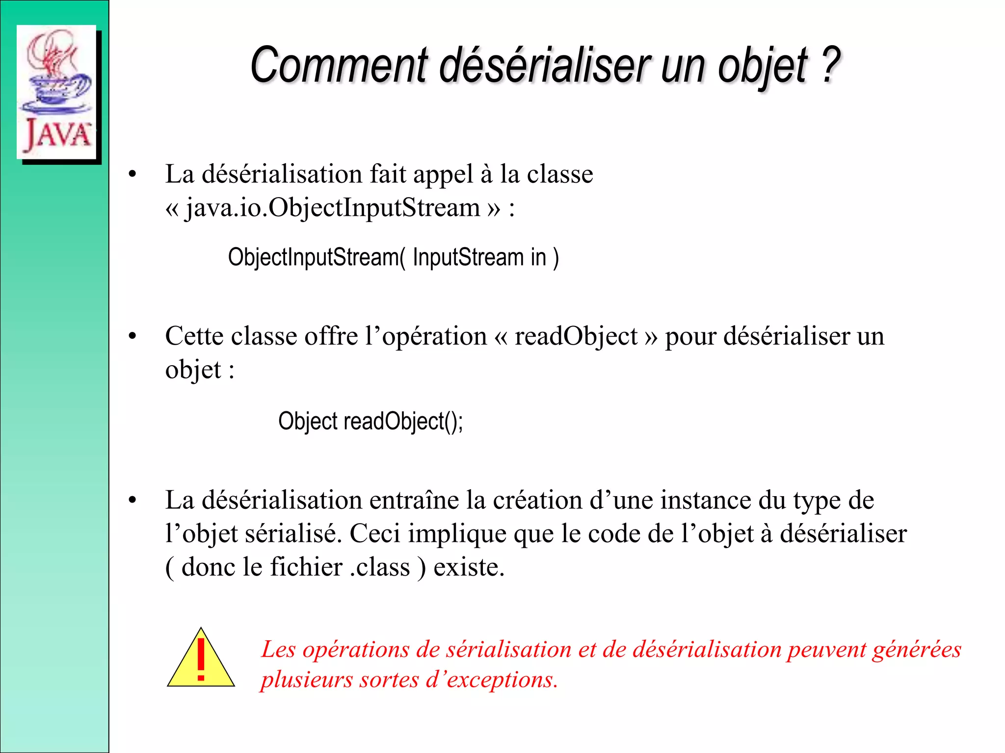 Comment désérialiser un objet ?
• La désérialisation fait appel à la classe
« java.io.ObjectInputStream » :
ObjectInputStream( InputStream in )
• Cette classe offre l’opération « readObject » pour désérialiser un
objet :
Object readObject();
• La désérialisation entraîne la création d’une instance du type de
l’objet sérialisé. Ceci implique que le code de l’objet à désérialiser
( donc le fichier .class ) existe.
Les opérations de sérialisation et de désérialisation peuvent générées
plusieurs sortes d’exceptions.
 