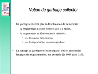 Notion de garbage collector
• Un garbage collector gère la désallocation de la mémoire :
– le programmeur alloue la mémoire dont il a besoin,
– le programmeur ne désalloue pas la mémoire :
• plus de risque de fuite mémoire,
• plus de risque d’utiliser un pointeur désalloué.
• Le concept de garbage collector apparaît très tôt au sein des
langages de programmation, par exemple dès 1969 dans LISP.
 