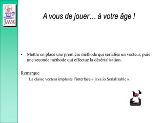 A vous de jouer… à votre âge !
• Mettre en place une première méthode qui sérialise un vecteur, puis
une seconde méthode qui effectue la désérialisation.
Remarque
La classe vecteur implante l’interface « java.io.Serializable ».
 