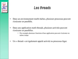 Les threads
• Dans un environnement mutlti-tâches, plusieurs processus peuvent
s'exécuter en parallèle.
• Dans une application mutli-threads, plusieurs activités peuvent
s'exécuter en parallèles.
• Par exemple plusieurs fonctions d'une application peuvent s'exécuter en
même temps.
• Un « thread » est également appelé activité ou processus léger.
 