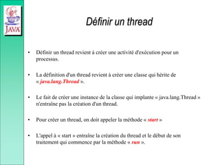 Définir un thread
• Définir un thread revient à créer une activité d'exécution pour un
processus.
• La définition d'un thread revient à créer une classe qui hérite de
« java.lang.Thread ».
• Le fait de créer une instance de la classe qui implante « java.lang.Thread »
n'entraîne pas la création d'un thread.
• Pour créer un thread, on doit appeler la méthode « start »
• L'appel à « start » entraîne la création du thread et le début de son
traitement qui commence par la méthode « run ».
 