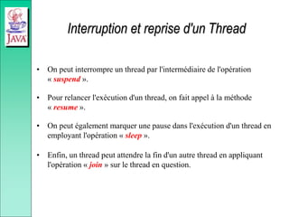 Interruption et reprise d'un Thread
• On peut interrompre un thread par l'intermédiaire de l'opération
« suspend ».
• Pour relancer l'exécution d'un thread, on fait appel à la méthode
« resume ».
• On peut également marquer une pause dans l'exécution d'un thread en
employant l'opération « sleep ».
• Enfin, un thread peut attendre la fin d'un autre thread en appliquant
l'opération « join » sur le thread en question.
 