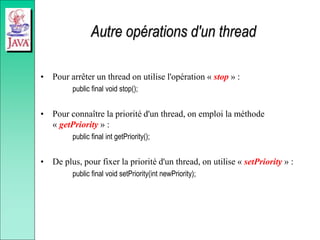 Autre opérations d'un thread
• Pour arrêter un thread on utilise l'opération « stop » :
public final void stop();
• Pour connaître la priorité d'un thread, on emploi la méthode
« getPriority » :
public final int getPriority();
• De plus, pour fixer la priorité d'un thread, on utilise « setPriority » :
public final void setPriority(int newPriority);
 