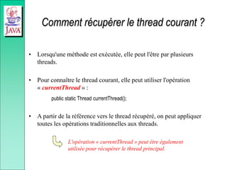 Comment récupérer le thread courant ?
• Lorsqu'une méthode est exécutée, elle peut l'être par plusieurs
threads.
• Pour connaître le thread courant, elle peut utiliser l'opération
« currentThread » :
public static Thread currentThread();
• A partir de la référence vers le thread récupéré, on peut appliquer
toutes les opérations traditionnelles aux threads.
L'opération « currentThread » peut être également
utilisée pour récupérer le thread principal.
 